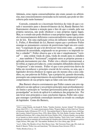 251As contradições inerentes ao estado
Ademais, estas regras consuetudinárias não eram casuais ou arbitrá-
rias, mas conscientemente enraizadas na lei natural, que pode ser des-
coberta pela razão humana.4
Contudo, somando-se a incorreção histórica da visão de que o es-
tado é necessário para o desenvolvimento da lei, Randy Barnett bri-
lhantemente chamou a atenção para o fato de que o estado, pela sua
própria natureza, não pode obedecer a suas próprias regras legais.
Mas, se o estado não pode obedecer a suas próprias regras legais, então
ele é necessariamente deficiente e autocontraditório como um promo-
tor de leis. Em uma explicação crítica do influente trabalho de Lon
L. Fuller, A Moralidade da Lei, Barnett repara que o professor Fuller
enxerga no pensamento corrente de positivismo legal um erro contí-
nuo: “a suposição de que a lei deveria ser vista como uma . . . projeção
unilateral de autoridade, originando-se no governo e se impondo so-
bre o cidadão”.5
Fuller observa que a lei não é simplesmente “verti-
cal” – uma ordem vinda de cima, vinda do estado para os cidadãos
– , mas também é “horizontal”, surgindo entre as próprias pessoas e
aplicada mutuamente por elas. Fuller cita o direito internacional, a
lei tribal, as regras privadas etc. como exemplos difundidos destas leis
“recíprocas” e não estatais. Fuller vê que o erro positivista deriva da
falha em reconhecer o princípio crucial da lei correta, ou seja, que o
legislador deveria obedecer às regras que ele mesmo dita a seus cida-
dãos, ou, nas palavras de Fuller, “que a própria lei, quando decretada,
pressupõe um comprometimento da autoridade governamental com o
cumprimento de sua própria regra ao lidar com seus objetos”.6
Mas Barnett observa corretamente que Fuller comete um erro sig-
nificativo ao não aplicar o seu próprio princípio mais profundamente:
ele limita o princípio às “normas [processuais] pelas quais as leis são
promulgadas” ao invés de aplicá-lo à substância das próprias leis. Por
não levar seus princípios a suas conclusões lógicas, Fuller não conse-
gue enxergar a profunda contradição inerente ao estado na condição
de legislador. Como diz Barnett,
4
 Sobre a antiga Irlanda, veja Joseph R. Peden, “Stateless Societies: Ancient Ireland,” The Libertarian
Forum (Abril 1971): 3. Cf., e mais extensivamente, Peden, “Property Rights in Celtic Irish Law,” Journal
of Libertarian Studies 1(Primavera 1977): 81–95. Veja também Daniel A. Binchy, Anglo-Saxon e Irish King-
ship (London: Oxford University Press, 1970); Myles Dillon, The Celtic Realms (London: George Wei-
denfeld and Nicholson, 1967), e idem, Early Irish Society (Dublin, 1954). O direito irlandês e sua condição
de ser baseado no direito natural é discutido em Charles Donahue, “Early Celtic Laws” (trabalho não
publicado, proferido no seminário da Universidade de Columbia sobre A história do pensamento político
e legal, Outono, 1964), págs. 13ff. Veja também Rothbard, For A New Liberty, págs. 239–43.
5
 Lon L. Fuller, The Morality of Law (New Haven, Conn.: Yale University Press), pág. 204; citado em
Randy E. Barnett, “Fuller, Law, and Anarchism,” The Libertarian Forum (fevereiro 1976): 6.  
6
 Fuller, Morality of Law, p. 32.
 