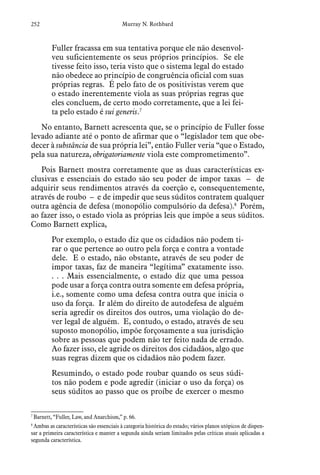 252 Murray N. Rothbard
Fuller fracassa em sua tentativa porque ele não desenvol-
veu suficientemente os seus próprios princípios. Se ele
tivesse feito isso, teria visto que o sistema legal do estado
não obedece ao princípio de congruência oficial com suas
próprias regras. É pelo fato de os positivistas verem que
o estado inerentemente viola as suas próprias regras que
eles concluem, de certo modo corretamente, que a lei fei-
ta pelo estado é sui generis.7
No entanto, Barnett acrescenta que, se o princípio de Fuller fosse
levado adiante até o ponto de afirmar que o “legislador tem que obe-
decer à substância de sua própria lei”, então Fuller veria “que o Estado,
pela sua natureza, obrigatoriamente viola este comprometimento”.
Pois Barnett mostra corretamente que as duas características ex-
clusivas e essenciais do estado são seu poder de impor taxas – de
adquirir seus rendimentos através da coerção e, consequentemente,
através de roubo – e de impedir que seus súditos contratem qualquer
outra agência de defesa (monopólio compulsório da defesa).8
Porém,
ao fazer isso, o estado viola as próprias leis que impõe a seus súditos.
Como Barnett explica,
Por exemplo, o estado diz que os cidadãos não podem ti-
rar o que pertence ao outro pela força e contra a vontade
dele. E o estado, não obstante, através de seu poder de
impor taxas, faz de maneira “legítima” exatamente isso.
. . . Mais essencialmente, o estado diz que uma pessoa
pode usar a força contra outra somente em defesa própria,
i.e., somente como uma defesa contra outra que inicia o
uso da força. Ir além do direito de autodefesa de alguém
seria agredir os direitos dos outros, uma violação do de-
ver legal de alguém. E, contudo, o estado, através de seu
suposto monopólio, impõe forçosamente a sua jurisdição
sobre as pessoas que podem não ter feito nada de errado.
Ao fazer isso, ele agride os direitos dos cidadãos, algo que
suas regras dizem que os cidadãos não podem fazer.
Resumindo, o estado pode roubar quando os seus súdi-
tos não podem e pode agredir (iniciar o uso da força) os
seus súditos ao passo que os proíbe de exercer o mesmo
7
 Barnett, “Fuller, Law, and Anarchism,” p. 66.
8
 Ambas as características são essenciais à categoria histórica do estado; vários planos utópicos de dispen-
sar a primeira característica e manter a segunda ainda seriam limitados pelas críticas atuais aplicadas a
segunda característica.
 
