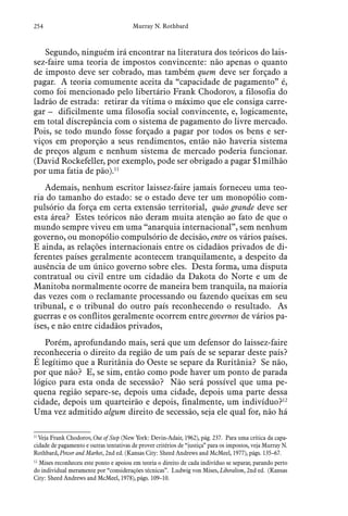 254 Murray N. Rothbard
Segundo, ninguém irá encontrar na literatura dos teóricos do lais-
sez-faire uma teoria de impostos convincente: não apenas o quanto
de imposto deve ser cobrado, mas também quem deve ser forçado a
pagar. A teoria comumente aceita da “capacidade de pagamento” é,
como foi mencionado pelo libertário Frank Chodorov, a filosofia do
ladrão de estrada: retirar da vítima o máximo que ele consiga carre-
gar – dificilmente uma filosofia social convincente, e, logicamente,
em total discrepância com o sistema de pagamento do livre mercado.
Pois, se todo mundo fosse forçado a pagar por todos os bens e ser-
viços em proporção a seus rendimentos, então não haveria sistema
de preços algum e nenhum sistema de mercado poderia funcionar.
(David Rockefeller, por exemplo, pode ser obrigado a pagar $1milhão
por uma fatia de pão).11
Ademais, nenhum escritor laissez-faire jamais forneceu uma teo-
ria do tamanho do estado: se o estado deve ter um monopólio com-
pulsório da força em certa extensão territorial, quão grande deve ser
esta área? Estes teóricos não deram muita atenção ao fato de que o
mundo sempre viveu em uma “anarquia internacional”, sem nenhum
governo, ou monopólio compulsório de decisão, entre os vários países.
E ainda, as relações internacionais entre os cidadãos privados de di-
ferentes países geralmente acontecem tranquilamente, a despeito da
ausência de um único governo sobre eles. Desta forma, uma disputa
contratual ou civil entre um cidadão da Dakota do Norte e um de
Manitoba normalmente ocorre de maneira bem tranquila, na maioria
das vezes com o reclamante processando ou fazendo queixas em seu
tribunal, e o tribunal do outro país reconhecendo o resultado. As
guerras e os conflitos geralmente ocorrem entre governos de vários pa-
íses, e não entre cidadãos privados,
Porém, aprofundando mais, será que um defensor do laissez-faire
reconheceria o direito da região de um país de se separar deste país?
É legítimo que a Ruritânia do Oeste se separe da Ruritânia? Se não,
por que não? E, se sim, então como pode haver um ponto de parada
lógico para esta onda de secessão? Não será possível que uma pe-
quena região separe-se, depois uma cidade, depois uma parte dessa
cidade, depois um quarteirão e depois, finalmente, um indivíduo?12
Uma vez admitido algum direito de secessão, seja ele qual for, não há
11
 Veja Frank Chodorov, Out of Step (New York: Devin-Adair, 1962), pág. 237. Para uma crítica da capa-
cidade de pagamento e outras tentativas de prover critérios de “justiça” para os impostos, veja Murray N.
Rothbard, Power and Market, 2nd ed. (Kansas City: Sheed Andrews and McMeel, 1977), págs. 135–67.  
12
 Mises reconheceu este ponto e apoiou em teoria o direito de cada indivíduo se separar, parando perto
do individual meramente por “considerações técnicas”. Ludwig von Mises, Liberalism, 2nd ed. (Kansas
City: Sheed Andrews and McMeel, 1978), págs. 109–10.
 