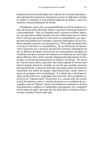 255As contradições inerentes ao estado
nenhum ponto de parada lógico até o direito de secessão individual, o
que logicamente acarreta no anarquismo, já que os indivíduos podem
se separar e contratar as suas próprias agências de defesa, o que oca-
sionaria o desmantelamento do estado.
Finalmente, existe uma incompatibilidade crucial no próprio cri-
tério de laissez-faire oferecido: limitar o governo à proteção da pessoa
e da propriedade. Pois, se é legítimo para o governo recolher impos-
tos, por que não recolher impostos de seus súditos para prover outros
bens e serviços que podem ser úteis para os consumidores: por que o
governo não poderia, por exemplo, construir siderúrgicas de aço, for-
necer calçados, represas, serviço postal etc.? Pois cada um desses bens
e serviços é útil para os consumidores. Se os defensores do laissez-
-faire contestam que o governo não deveria construir siderúrgicas de
aço ou fábricas de sapato e fornecê-los aos consumidores (de graça ou
vendendo) porque a coerção dos impostos foi utilizada na construção
dessas fábricas, bem, então a mesma objeção pode logicamente ser fei-
ta para os serviços governamentais de polícia e de justiça. Do ponto
de vista do laissez-faire, o governo não estaria agindo de forma mais
imoral quando proviesse moradia ou aço do que quando proviesse
proteção policial. O governo limitado à proteção, então, não pode ser
sustentado nem dentro do próprio ideal laissez-faire, muito menos a
partir de qualquer outra consideração. É verdade que o ideal laissez-
-faire ainda poderia ser empregado para prevenir estas atividades co-
ercitivas de “segundo-grau” do governo (i.e., coerção além da coerção
inicial do imposto) como o controle de preços ou a proibição da por-
nografia; mas os “limites” nessas circunstâncias tornaram-se de fato
inconsistentes, e podem ser expandidos praticamente até o completo
coletivismo, no qual o governo não faz nada além de fornecer bens e
serviço, contudo, fornece todos eles.
 