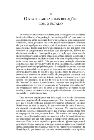 24
O status moral das relações
com o estado
Se o estado é então um vasto instrumento de agressão e de crime
institucionalizado, a “organização dos meios políticos” para a obten-
ção de riqueza, então isto quer dizer que o estado é uma organização
criminosa, e que, portanto, seu status moral é radicalmente diferente
do que o de qualquer um dos proprietários justos que examinamos
neste volume. E isto quer dizer que o status moral dos contratos com
o estado, os compromissos assumidos com ele e por ele, diferem ra-
dicalmente também. Isto significa, por exemplo, que não é moral-
mente necessário que alguém obedeça ao estado (exceto desde que o
estado simplesmente ratifique o direito de uma propriedade privada
justa contra uma agressão). Pois, por ser uma organização criminosa
com todos os seus ativos derivados do crime do imposto, o estado não
pode possuir nenhuma propriedade justa. Isto significa que não pode ser
injusto ou imoral deixar de pagar os impostos ao estado, nem se apo-
derar da propriedade do estado (a qual está nas mãos de um agressor),
recusar-se a obedecer as ordens do Estado, ou quebrar contratos com
o estado (já que não pode ser injusto quebrar contratos com crimi-
nosos). Por exemplo, do ponto de vista da filosofia política adequa-
da, “roubar” do estado é, moralmente, remover uma propriedade de
mãos criminosas e é, em certo sentido, se “apropriar originalmente”
da propriedade, salvo que, ao invés de se apropriar de terras nunca
usadas, a pessoa está removendo a propriedade do setor criminoso da
sociedade – um bem positivo.
Uma exceção parcial pode ser feita aqui se o estado claramente
roubou a propriedade de uma pessoa específica. Suponha, por exem-
plo, que o estado confisque as joias pertencentes a Buarque. Se então
Rossi rouba as joias do estado, do ponto de vista da teoria libertária,
ele não está cometendo uma ofensa criminosa. No entanto, as joias
ainda não são dele, e seria justificável que Buarque usasse a força para
se reapropriar das joias, ora com Rossi. Na maioria dos casos, logica-
mente, os confiscos do estado, que ocorrem sob a forma de impostos,
são misturados em um bolo comum e é impossível identificar os do-
nos específicos de suas específicas propriedades. Quem é que possui
propriamente, por exemplo, uma represa ou uma agência de correios?
Então, na maioria desses casos, o roubo ou a “apropriação original” de
Rossi daquilo que estava sob controle do estado seria tanto legítimo
 