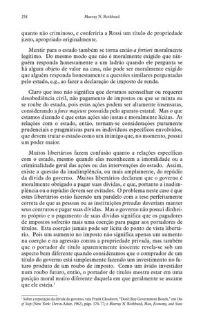 258 Murray N. Rothbard
quanto não criminoso, e conferiria a Rossi um título de propriedade
justo, apropriado originalmente.
Mentir para o estado também se torna então a fortiori moralmente
legítimo. Do mesmo modo que não é moralmente exigido que nin-
guém responda honestamente a um ladrão quando ele pergunta se
há algum objeto de valor na casa, não pode ser moralmente exigido
que alguém responda honestamente a questões similares perguntadas
pelo estado, e.g., ao fazer a declaração de imposto de renda.
Claro que isso não significa que devamos aconselhar ou requerer
desobediência civil, não pagamento de impostos ou que se minta ou
se roube do estado, pois estas ações podem ser altamente insensatas,
considerando a force majeure possuída pelo aparato estatal. Mas o que
estamos dizendo é que estas ações são justas e moralmente lícitas. As
relações com o estado, então, tornam-se considerações puramente
prudenciais e pragmáticas para os indivíduos específicos envolvidos,
que devem tratar o estado como um inimigo que, no momento, possui
um poder maior.
Muitos libertários fazem confusão quanto a relações específicas
com o estado, mesmo quando eles reconhecem a imoralidade ou a
criminalidade geral das ações ou das intervenções do estado. Assim,
existe a questão da inadimplência, ou mais amplamente, do repúdio
da dívida do governo. Muitos libertários declaram que o governo é
moralmente obrigado a pagar suas dívidas, e que, portanto a inadim-
plência ou o repúdio devem ser evitados. O problema neste caso é que
estes libertários estão fazendo um paralelo com a tese perfeitamente
correta de que as pessoas ou as instituições privadas deveriam manter
seus contratos e pagar suas dívidas. Mas o governo não possui dinhei-
ro próprio e o pagamento de suas dívidas significa que os pagadores
de impostos sofrerão mais uma coerção para pagar aos portadores de
títulos. Esta coerção jamais pode ser lícita do ponto de vista libertá-
rio. Pois um aumento no imposto não significa apenas um aumento
na coerção e na agressão contra a propriedade privada, mas também
que o portador de título aparentemente inocente revela-se sob um
aspecto bem diferente quando consideramos que o comprador de um
título do governo está simplesmente fazendo um investimento no fu-
turo produto de um roubo de imposto. Como um ávido investidor
num roubo futuro, então, o portador de títulos mostra estar em uma
posição moral muito diferente daquela em que geralmente se assume
que ele esteja.1
1
 Sobre a reputação da dívida do governo, veja Frank Chodorov, “Don’t Buy Government Bonds,” em Out
of Step (New York: Devin-Adair, 1962), págs. 170–77; e Murray N. Rothbard, Man, Economy, and State
 