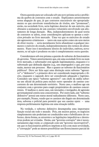 259O status moral das relações com o estado
Outra questão para ser colocada sob um novo prisma seria o proble-
ma da quebra de contratos com o estado. Explicamos anteriormente
nossa alegação de que, já que contratos executáveis são apropriada-
mente os que envolvem transferências de títulos, não “promessas”,
então, na sociedade livre, seria legítimo desertar de um exército, não
obstante a assinatura de um contrato voluntário envolvendo um alis-
tamento de longa duração. Mas, independentemente de qual teoria
de contratos se adote, estas considerações aplicam-se apenas a exér-
citos privados no livre mercado. Uma vez que os exércitos do estado
são agressores criminosos – tanto em suas ações como em seus meios
de obter receita – seria moralmente lícito abandonar a qualquer mo-
mento o exército do estado, independentemente dos termos do alista-
mento. Fazer isso é moralmente direito do indivíduo, embora, nova-
mente, se tal ação é prudente ou não é completamente outra questão.
Consideremos sob este prisma a questão do suborno de funcionários
do governo. Vimos anteriormente que, em uma sociedade livre ou num
livre mercado, o subornador está agindo legitimamente, enquanto é o
subornado que defrauda alguém (e.g., um empregador) e que, por essa
razão, merece um processo. Mas e quanto ao suborno de funcionários
públicos? Deve ser feita aqui uma distinção entre suborno “agressi-
vo” e “defensivo”; o primeiro deve ser considerado inapropriado e ilí-
cito, enquanto o segundo deve ser considerado adequado e legítimo.
Considere um típico “suborno agressivo”: um chefe da máfia subor-
na um oficial da polícia para excluir outro operador de cassino con-
corrente de um determinado território. Neste caso, o mafioso age em
conjunto com o governo para coagir proprietários de cassinos concor-
rentes. O mafioso é, neste caso, um iniciador, e instigador, de agressão
governamental contra seus concorrentes. Por outro lado, um “suborno
defensivo” possui um status moral radicalmente diferente. Neste caso,
por exemplo, Nunes, vendo que os cassinos são ilegais em determinada
área, suborna o policial para permitir que seu cassino opere – uma
resposta perfeitamente legítima em uma situação infeliz.
Na verdade, o suborno defensivo desempenha uma importante
função social em todo o mundo. Pois, em muitos países, os negócios
simplesmente não poderiam ser conduzidos sem o lubrificante do su-
borno; desta forma, as extorsões e as legislações impeditivas e destru-
tivas podem ser evitadas. Então, um “governo corrupto” não é neces-
sariamente algo ruim; se comparado com um “governo incorruptível”,
em que os funcionários públicos impõem as leis com mais severidade,
a “corrupção” pode ao menos possibilitar um florescimento parcial de
(Princeton, N.J.: D. Van Nostrand, 1962), vol. 2, págs. 881–83.
 