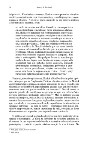 26 Murray N. Rothbard
inigualável. Em distinto contraste, Nozick era um pensador não siste-
mático, associacionista e até impressionista, e sua linguagem era com-
plicada e obscura. Nozick foi claro a respeito de seu próprio método.
Seus trabalhos, declarou, eram
no estilo de muitos trabalhos filosóficos contemporâneos
em epistemologia e metafísica: havia argumentos elabora-
dos, afirmações refutadas por contraexemplos improváveis,
teses surpreendentes, enigmas, condições estruturais abstra-
tas, desafios de encontrar uma outra teoria que se ajuste a
um conjunto específico de casos, conclusões surpreenden-
tes, e assim por diante... Uma das opiniões sobre como es-
crever um livro de filosofia defende que um autor deveria
pensar em todos os detalhes da visão que ele apresenta e seus
problemas, polindo e refinando sua visão para apresentar ao
mundo um conjunto elegante, finalizado e completo. Esta
não é a minha opinião. De qualquer forma, eu acredito que
também há um lugar e uma função em nossa avançada vida
intelectual para um trabalho menos completo, contendo
apresentações incompletas, conjecturas, problemas e ques-
tões em aberto, precedentes, relações secundárias, assim
como uma linha de argumentação central. Existe espaço
para outras palavras que não sejam últimas palavras.17
Portanto, metodologicamente, Nozick e Rothbard eram pólos opos-
tos. Mas por que as “explorações” éticas não sistemáticas de Nozick
encontrariam tanto mais eco no meio acadêmico do que o tratado ético
sistemático de Rothbard, especialmente quando suas conclusões mos-
travam-se estar em grande medida em harmonia? Nozick tocou na
questão quando ele manifestou a esperança de que seu método “des-
pertasse interesse e instigação intelectual.”18
Mas no máximo isto era
metade da resposta, pois A Ética da Liberdade também era um livro al-
tamente interessante e instigante, repleto de exemplos, casos e cenários
que iam desde o conjunto completo de experiências do dia-a-dia, até
situações extremas – de vida ou morte – temperadas com muitas con-
clusões surpreendentes, e mais importante de tudo, soluções, ao invés
de meramente dar sugestões para os problemas e confundir.
O método de Nozick pretendia despertar um tipo particular de in-
teresse e excitamento. A Ética da Liberdade de Rothbard consistia ba-
sicamente de um argumento elaborado, e sucessiva e sistematicamente
prolongado, e portanto requeria máxima atenção de seus leitores. No
17
  Ibid., págs. xx-xii, ênfases inseridas
18
  Ibid., pág.x.
 