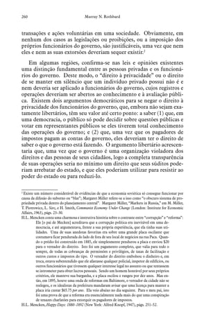 260 Murray N. Rothbard
transações e ações voluntárias em uma sociedade. Obviamente, em
nenhum dos casos as legislações ou proibições, ou a imposição dos
próprios funcionários do governo, são justificáveis, uma vez que nem
eles e nem as suas extorsões deveriam sequer existir.2
Em algumas regiões, confirma-se nas leis e opiniões existentes
uma distinção fundamental entre as pessoas privadas e os funcioná-
rios do governo. Deste modo, o “direito à privacidade” ou o direito
de se manter em silêncio que um indivíduo privado possui não é e
nem deveria ser aplicado a funcionários do governo, cujos registros e
operações deveriam ser abertos ao conhecimento e à avaliação públi-
ca. Existem dois argumentos democráticos para se negar o direito à
privacidade dos funcionários do governo, que, embora não sejam exa-
tamente libertários, têm seu valor até certo ponto: a saber (1) que, em
uma democracia, o público só pode decidir sobre questões públicas e
votar em representantes públicos se eles tiverem total conhecimento
das operações do governo; e (2) que, uma vez que os pagadores de
impostos pagam as contas do governo, eles deveriam ter o direito de
saber o que o governo está fazendo. O argumento libertário acrescen-
taria que, uma vez que o governo é uma organização violadora dos
direitos e das pessoas de seus cidadãos, logo a completa transparência
de suas operações seria no mínimo um direito que seus súditos pode-
riam arrebatar do estado, e que eles poderiam utilizar para resistir ao
poder do estado ou para reduzi-lo.
2
 Existe um número considerável de evidências de que a economia soviética só consegue funcionar por
causa da difusão do suborno ou “blat”; Margaret Miller refere-se a isso como “o obscuro sistema de pro-
priedade privada dentro do planejamento central”. Margaret Miller, “Markets in Russia,” em M. Miller,
T. Piotrowicz, L. Sirc, e H. Smith, Communist Economy Under Change (London: Institute for Economic
Affairs, 1963), págs. 23–30.
H.L. Mencken conta uma charmosa e instrutiva história sobre o contraste entre “corrupção” e “reforma”:
Ele [o pai de Mecken] acreditava que a corrupção política era inevitável em uma de-
mocracia, e até argumentava, frente a sua própria experiência, que ela tinha suas uti-
lidades. Uma de suas anedotas favoritas era sobre uma grande placa oscilante que
costumava ficar pendurada do lado de fora de seu local de negócios na rua Paca. Quan-
do o prédio foi construído em 1885, ele simplesmente pendurou a placa e enviou $20
para o vereador do distrito. Isto foi um pagamento completo, que valia para todo o
sempre, de todas as cobranças de permissões e privilégios, de taxas de facilitação e
outros custos e impostos do tipo. O vereador do distrito embolsou o dinheiro e, em
troca, estava subentendido que ele afastasse qualquer policial, inspetor de edifícios, ou
outros funcionários que tivessem qualquer interesse legal no assunto ou que tentassem
se intrometer para obter lucros pessoais. Sendo um homem honrável por seus próprios
critérios, ele manteve sua barganha, e a placa oscilou e rangeu por dez anos. Mas en-
tão, em 1895, houve uma onda de reformas em Baltimore, o vereador da cidade não se
reelegeu, e os idealistas da prefeitura mandaram avisar que uma licença para manter a
placa iria custar $65.75 por ano. Ela veio abaixo no dia seguinte. Para o meu pai, isto
foi uma prova de que a reforma era essencialmente nada mais do que uma conspiração
de tenazes charlatões para extorquir os pagadores de impostos.
H.L. Mencken, Happy Days: 1880–1892 (New York: Alfred Knopf, 1947), págs. 251–52.
 