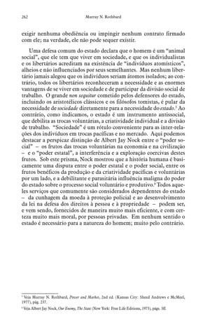 262 Murray N. Rothbard
exigir nenhuma obediência ou impingir nenhum contrato firmado
com ele; na verdade, ele não pode sequer existir.
Uma defesa comum do estado declara que o homem é um “animal
social”, que ele tem que viver em sociedade, e que os individualistas
e os libertários acreditam na existência de “indivíduos atomísticos”,
alheios e não influenciados por seus semelhantes. Mas nenhum liber-
tário jamais alegou que os indivíduos seriam átomos isolados; ao con-
trário, todos os libertários reconheceram a necessidade e as enormes
vantagens de se viver em sociedade e de participar da divisão social de
trabalho. O grande non sequitur cometido pelos defensores do estado,
incluindo os aristotélicos clássicos e os filósofos tomistas, é pular da
necessidade de sociedade diretamente para a necessidade do estado.5
Ao
contrário, como indicamos, o estado é um instrumento antissocial,
que debilita as trocas voluntárias, a criatividade individual e a divisão
de trabalho. “Sociedade” é um rótulo conveniente para as inter-rela-
ções dos indivíduos em trocas pacíficas e no mercado. Aqui podemos
destacar a perspicaz distinção de Albert Jay Nock entre o “poder so-
cial” – os frutos das trocas voluntárias na economia e na civilização
– e o “poder estatal”, a interferência e a exploração coercivas destes
frutos. Sob este prisma, Nock mostrou que a história humana é basi-
camente uma disputa entre o poder estatal e o poder social, entre os
frutos benéficos da produção e da criatividade pacíficas e voluntárias
por um lado, e a debilitante e parasitária influência maligna do poder
do estado sobre o processo social voluntário e produtivo.6
Todos aque-
les serviços que comumente são considerados dependentes do estado
– da cunhagem da moeda à proteção policial e ao desenvolvimento
da lei na defesa dos direitos à pessoa e à propriedade – podem ser,
e vem sendo, fornecidos de maneira muito mais eficiente, e com cer-
teza muito mais moral, por pessoas privadas. Em nenhum sentido o
estado é necessário para a natureza do homem; muito pelo contrário.
5
 Veja Murray N. Rothbard, Power and Market, 2nd ed. (Kansas City: Sheed Andrews e McMeel,
1977), pág. 237.
6
 Veja Albert Jay Nock, Our Enemy, The State (New York: Free Life Editions, 1973), págs. 3ff.
 