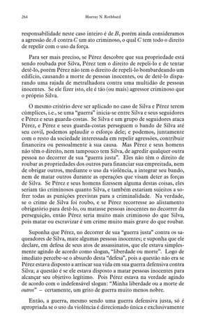 264 Murray N. Rothbard
responsabilidade neste caso inteiro é de B, porém ainda consideramos
a agressão de A contra C um ato criminoso, o qual C tem todo o direito
de repelir com o uso da força.
Para ser mais preciso, se Pérez descobre que sua propriedade está
sendo roubada por Silva, Pérez tem o direito de repeli-lo e de tentar
detê-lo, porém Pérez não tem o direito de repeli-lo bombardeando um
edifício, causando a morte de pessoas inocentes, ou de detê-lo dispa-
rando uma rajada de metralhadora contra uma multidão de pessoas
inocentes. Se ele fizer isto, ele é tão (ou mais) agressor criminoso que
o próprio Silva.
O mesmo critério deve ser aplicado no caso de Silva e Pérez terem
cúmplices, i.e., se uma “guerra” inicia-se entre Silva e seus seguidores
e Pérez e seus guarda-costas. Se Silva e um grupo de seguidores ataca
Pérez, e Pérez e seus guarda-costas perseguem o bando de Silva até
seu covil, podemos aplaudir o esforço dele; e podemos, juntamente
com o resto da sociedade interessada em repelir agressões, contribuir
financeira ou pessoalmente à sua causa. Mas Pérez e seus homens
não têm o direito, nem tampouco tem Silva, de agredir qualquer outra
pessoa no decorrer de sua “guerra justa”. Eles não têm o direito de
roubar as propriedades dos outros para financiar sua empreitada, nem
de obrigar outros, mediante o uso da violência, a integrar seu bando,
nem de matar outros durante as operações que visam deter as forças
de Silva. Se Pérez e seus homens fizessem alguma destas coisas, eles
seriam tão criminosos quanto Silva, e também estariam sujeitos a so-
frer todas as punições previstas para a criminalidade. Na verdade,
se o crime de Silva foi roubo, e se Pérez recorresse ao alistamento
obrigatório para detê-lo, ou matasse pessoas inocentes no decorrer da
perseguição, então Pérez seria muito mais criminoso do que Silva,
pois matar ou escravizar é um crime muito mais grave do que roubar.
Suponha que Pérez, no decorrer de sua “guerra justa” contra os sa-
queadores de Silva, mate algumas pessoas inocentes; e suponha que ele
declare, em defesa de seus atos de assassinatos, que ele estava simples-
mente agindo de acordo como slogan, “liberdade ou morte”. Logo de
imediato percebe-se o absurdo desta “defesa”, pois a questão não era se
Pérez estava disposto a arriscar sua vida em sua guerra defensiva contra
Silva; a questão é se ele estava disposto a matar pessoas inocentes para
alcançar seu objetivo legítimo. Pois Pérez estava na verdade agindo
de acordo com o indefensável slogan: “Minha liberdade ou a morte de
outros” – certamente, um grito de guerra muito menos nobre.
Então, a guerra, mesmo sendo uma guerra defensiva justa, só é
apropriada se o uso da violência é direcionado única e exclusivamente
 