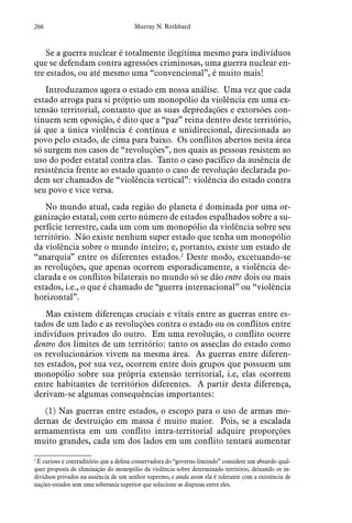 266 Murray N. Rothbard
Se a guerra nuclear é totalmente ilegítima mesmo para indivíduos
que se defendam contra agressões criminosas, uma guerra nuclear en-
tre estados, ou até mesmo uma “convencional”, é muito mais!
Introduzamos agora o estado em nossa análise. Uma vez que cada
estado arroga para si próprio um monopólio da violência em uma ex-
tensão territorial, contanto que as suas depredações e extorsões con-
tinuem sem oposição, é dito que a “paz” reina dentro deste território,
já que a única violência é contínua e unidirecional, direcionada ao
povo pelo estado, de cima para baixo. Os conflitos abertos nesta área
só surgem nos casos de “revoluções”, nos quais as pessoas resistem ao
uso do poder estatal contra elas. Tanto o caso pacífico da ausência de
resistência frente ao estado quanto o caso de revolução declarada po-
dem ser chamados de “violência vertical”: violência do estado contra
seu povo e vice versa.
No mundo atual, cada região do planeta é dominada por uma or-
ganização estatal, com certo número de estados espalhados sobre a su-
perfície terrestre, cada um com um monopólio da violência sobre seu
território. Não existe nenhum super estado que tenha um monopólio
da violência sobre o mundo inteiro; e, portanto, existe um estado de
“anarquia” entre os diferentes estados.2
Deste modo, excetuando-se
as revoluções, que apenas ocorrem esporadicamente, a violência de-
clarada e os conflitos bilaterais no mundo só se dão entre dois ou mais
estados, i.e., o que é chamado de “guerra internacional” ou “violência
horizontal”.
Mas existem diferenças cruciais e vitais entre as guerras entre es-
tados de um lado e as revoluções contra o estado ou os conflitos entre
indivíduos privados do outro. Em uma revolução, o conflito ocorre
dentro dos limites de um território: tanto os asseclas do estado como
os revolucionários vivem na mesma área. As guerras entre diferen-
tes estados, por sua vez, ocorrem entre dois grupos que possuem um
monopólio sobre sua própria extensão territorial, i.e, elas ocorrem
entre habitantes de territórios diferentes. A partir desta diferença,
derivam-se algumas consequências importantes:
(1) Nas guerras entre estados, o escopo para o uso de armas mo-
dernas de destruição em massa é muito maior. Pois, se a escalada
armamentista em um conflito intra-territorial adquire proporções
muito grandes, cada um dos lados em um conflito tentará aumentar
2
 É curioso e contraditório que a defesa conservadora do “governo limitado” considere um absurdo qual-
quer proposta de eliminação do monopólio da violência sobre determinado território, deixando os in-
divíduos privados na ausência de um senhor supremo, e ainda assim ela é tolerante com a existência de
nações-estados sem uma soberania superior que solucione as disputas entre eles.
 