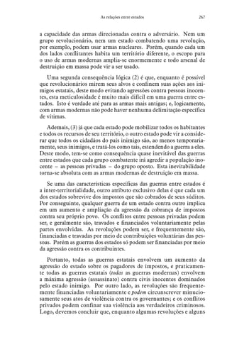 267As relações entre estados
a capacidade das armas direcionadas contra o adversário. Nem um
grupo revolucionário, nem um estado combatendo uma revolução,
por exemplo, podem usar armas nucleares. Porém, quando cada um
dos lados conflitantes habita um território diferente, o escopo para
o uso de armas modernas amplia-se enormemente e todo arsenal de
destruição em massa pode vir a ser usado.
Uma segunda consequência lógica (2) é que, enquanto é possível
que revolucionários mirem seus alvos e confinem suas ações aos ini-
migos estatais, deste modo evitando agressões contra pessoas inocen-
tes, esta meticulosidade é muito mais difícil em uma guerra entre es-
tados. Isto é verdade até para as armas mais antigas; e, logicamente,
com armas modernas não pode haver nenhuma delimitação específica
de vítimas.
Ademais, (3) já que cada estado pode mobilizar todos os habitantes
e todos os recursos de seu território, o outro estado pode vir a conside-
rar que todos os cidadãos do país inimigo são, ao menos temporaria-
mente, seus inimigos, e tratá-los como tais, estendendo a guerra a eles.
Deste modo, tem-se como consequência quase inevitável das guerras
entre estados que cada grupo combatente irá agredir a população ino-
cente – as pessoas privadas – do grupo oposto. Esta inevitabilidade
torna-se absoluta com as armas modernas de destruição em massa.
Se uma das características específicas das guerras entre estados é
a inter-territorialidade, outro atributo exclusivo delas é que cada um
dos estados sobrevive dos impostos que são cobrados de seus súditos.
Por conseguinte, qualquer guerra de um estado contra outro implica
em um aumento e ampliação da agressão da cobrança de impostos
contra seu próprio povo. Os conflitos entre pessoas privadas podem
ser, e geralmente são, travados e financiados voluntariamente pelas
partes envolvidas. As revoluções podem ser, e frequentemente são,
financiadas e travadas por meio de contribuições voluntárias das pes-
soas. Porém as guerras dos estados só podem ser financiadas por meio
da agressão contra os contribuintes.
Portanto, todas as guerras estatais envolvem um aumento da
agressão do estado sobre os pagadores de impostos, e praticamen-
te todas as guerras estatais (todas as guerras modernas) envolvem
a máxima agressão (assassinato) contra civis inocentes dominados
pelo estado inimigo. Por outro lado, as revoluções são frequente-
mente financiadas voluntariamente e podem circunscrever minucio-
samente seus atos de violência contra os governantes; e os conflitos
privados podem confinar sua violência aos verdadeiros criminosos.
Logo, devemos concluir que, enquanto algumas revoluções e alguns
 