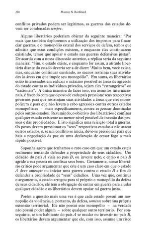 268 Murray N. Rothbard
conflitos privados podem ser legítimos, as guerras dos estados de-
vem ser condenadas sempre.
Alguns libertários poderiam objetar da seguinte maneira: “Por
mais que também deploremos a utilização dos impostos para finan-
ciar guerras, e o monopólio estatal dos serviços de defesa, temos que
admitir que estas condições existem, e enquanto elas continuarem
existindo, temos que apoiar o estado nas guerras defensivas justas”.
De acordo com a nossa discussão anterior, a réplica seria da seguinte
maneira: “Sim, o estado existe, e enquanto for assim, a atitude liber-
tária diante do estado deveria ser a de dizer: ‘Muito bem, você existe,
mas, enquanto continuar existindo, ao menos restrinja suas ativida-
des às áreas em que impõe seu monopólio”. Em suma, os libertários
estão interessados em reduzir o máximo possível as áreas de agressão
do estado contra os indivíduos privados, sejam eles “estrangeiros” ou
“nacionais”. A única maneira de fazer isso, em assuntos internacio-
nais, é fazendo com que o povo de cada país pressione seus respectivos
governos para que restrinjam suas atividades a áreas que eles mono-
polizem e para que não levem a cabo agressões contra outros estados
monopolistas – mais especificamente, contra as pessoas dominadas
pelos outros estados. Resumindo, o objetivo dos libertários é confinar
qualquer estado existente ao menor nível possível de invasão das pes-
soas e das propriedades. E isto significa uma rejeição total a guerras.
Os povos devem pressionar os “seus” respectivos estados a não atacar
outros estados, e, se um conflito se inicia, deve-se pressionar para que
haja a negociação da paz ou uma declaração de cessar fogo o mais
rápido possível.
Suponha agora que tenhamos o raro caso em que um estado esteja
realmente tentando defender a propriedade de seus cidadãos. Um
cidadão do país A viaja ao país B, ou investe nele, e então o país B
agride a sua pessoa ou confisca seus bens. Certamente, nosso libertá-
rio crítico pode argumentar que este é um caso claro em que o estado
A deve ameaçar ou iniciar uma guerra contra o estado B a fim de
defender a propriedade de “seus” cidadãos. Uma vez que, continua
o argumento, o estado arrogou para si próprio o monopólio da defesa
de seus cidadãos, ele tem a obrigação de entrar em guerra para ajudar
qualquer cidadão e os libertários devem apoiar tal guerra justa.
Porém a questão mais uma vez é que cada estado possui um mo-
nopólio da violência, e, portanto, da defesa, somente sobre sua própria
extensão territorial. Ele não possui este monopólio – na verdade
não possui poder algum – sobre qualquer outro território. Por con-
seguinte, se um habitante do país A se mudar ou investir no país B,
os libertários devem argumentar que ele, com isso, assume um risco
 