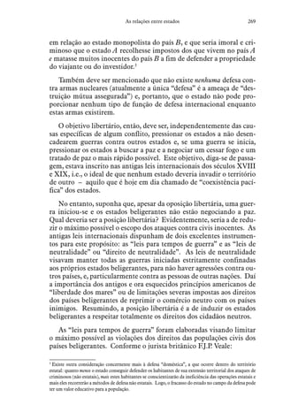 269As relações entre estados
em relação ao estado monopolista do país B, e que seria imoral e cri-
minoso que o estado A recolhesse impostos dos que vivem no país A
e matasse muitos inocentes do país B a fim de defender a propriedade
do viajante ou do investidor.3
Também deve ser mencionado que não existe nenhuma defesa con-
tra armas nucleares (atualmente a única “defesa” é a ameaça de “des-
truição mútua assegurada”) e, portanto, que o estado não pode pro-
porcionar nenhum tipo de função de defesa internacional enquanto
estas armas existirem.
O objetivo libertário, então, deve ser, independentemente das cau-
sas específicas de algum conflito, pressionar os estados a não desen-
cadearem guerras contra outros estados e, se uma guerra se inicia,
pressionar os estados a buscar a paz e a negociar um cessar fogo e um
tratado de paz o mais rápido possível. Este objetivo, diga-se de passa-
gem, estava inscrito nas antigas leis internacionais dos séculos XVIII
e XIX, i.e., o ideal de que nenhum estado deveria invadir o território
de outro – aquilo que é hoje em dia chamado de “coexistência pací-
fica” dos estados.
No entanto, suponha que, apesar da oposição libertária, uma guer-
ra iniciou-se e os estados beligerantes não estão negociando a paz.
Qual deveria ser a posição libertária? Evidentemente, seria a de redu-
zir o máximo possível o escopo dos ataques contra civis inocentes. As
antigas leis internacionais dispunham de dois excelentes instrumen-
tos para este propósito: as “leis para tempos de guerra” e as “leis de
neutralidade” ou “direito de neutralidade”. As leis de neutralidade
visavam manter todas as guerras iniciadas estritamente confinadas
aos próprios estados beligerantes, para não haver agressões contra ou-
tros países, e, particularmente contra as pessoas de outras nações. Daí
a importância dos antigos e ora esquecidos princípios americanos de
“liberdade dos mares” ou de limitações severas impostas aos direitos
dos países beligerantes de reprimir o comércio neutro com os países
inimigos. Resumindo, a posição libertária é a de induzir os estados
beligerantes a respeitar totalmente os direitos dos cidadãos neutros.
As “leis para tempos de guerra” foram elaboradas visando limitar
o máximo possível as violações dos direitos das populações civis dos
países beligerantes. Conforme o jurista britânico F.J.P. Veale:
3
 Existe outra consideração concernente mais à defesa “doméstica”, a que ocorre dentro do território
estatal: quanto menos o estado conseguir defender os habitantes de sua extensão territorial dos ataques de
criminosos (não estatais), mais estes habitantes se conscientizarão da ineficiência das operações estatais e
mais eles recorrerão a métodos de defesa não estatais. Logo, o fracasso do estado no campo da defesa pode
ter um valor educativo para a população.
 