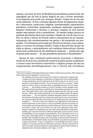 27Introdução
entanto, um leitor do livro de Rothbard possivelmente poderia ficar tão
empolgado que ele não ia querer largá-lo até que o tivesse terminado.
O excitamento provocado por Anarquia, Estado e Utopia era de um tipo
muito diferente. O livro continha algumas dúzias de argumentos díspa-
res e desconexos, conjecturas, enigmas, contraexemplos, experimentos,
paradoxos, reviravoltas inesperadas, mudanças repentinas espantosas,
lampejos intelectuais e alvoroço e, portanto, requeria de seus leitores
apenas uma atenção curta e intermitente. Ao mesmo tempo, poucos ou
nenhum dos leitores desse livro sentirão o ímpeto de o ler de uma só vez.
Em vez disso, a leitura de Nozick tinha a característica de ser intermi-
tentemente, não sistematicamente em partes, e de pouquinho em pou-
quinho. O excitamento provocado por Nozick era intenso, curto e passa-
geiro; e o sucesso de Anarquia, Estado e Utopia se deu pelo fato de que em
todas as épocas, e principalmente sob condições democráticas, existem
muito mais intelectuais de alta preferência temporal – intelectuais que
se guiam pela emoção – do que pensadores pacientes e disciplinados.19
Apesar de suas conclusões politicamente incorretas, o libertaria-
nismo de Nozick era considerado respeitável pelas massas acadêmicas
e trouxe à tona incontáveis comentários e réplicas, porque ele não era
comprometido metodologicamente; isto é, Nozick não reivindicou
19
 Em seu livro seguinte, Philosophical Explanations (Oxford: Oxford University Press, 1981), Nozick con-
firmou ainda mais este julgamento. Lá ele escreveu,
Eu, também, procuro por um livro que não se pode ler: pensamentos urgentes para
se segurar em meio à agitação e excitamento, revelações para serem transformadas
ou para transformar, um livro impossível de ser lido de uma vez só, um livro, até,
para levar à interrupção da leitura. Eu não encontrei este livro, ou tentei. Ainda
assim, eu escrevi e pensei consciente disto, na esperança que este livro ia se expor
à sua luz. . . . Em nenhum momento [o leitor] é forçado a aceitar qualquer coisa.
Ele segue em frente gentilmente, explorando os seus próprios pensamentos e os do
autor. Ele explora junto com o autor, seguindo apenas onde ele esteja apto; então
ele para. Talvez, mais tarde ponderando ou em uma segunda leitura, ele seguirá
mais adiante. . . . Eu não imponho nenhuma obrigação extrema de atenção aos
meus leitores; Eu espero que em vez disso para aquele que lê como eu leio, buscan-
do o que eles podem aprender de, fazendo uso de, transformem para seus próprios
propósitos. . . . Este livro coloca em evidência suas explicações em uma genuína
tentativa espiritual; eu não só peço a vocês que acreditem que elas são corretas, eu
nem acredito que seja importante para mim acreditar que elas são corretas. Ainda,
eu acredito e espero que você encontre isto, que estas explanações sejam eluci-
dadoras e dignas de consideração, que elas sejam merecedoramente insuperáveis;
também, que o processo de buscar e elaborar explanações, sendo acessível a novas
possibilidades, a novas surpresas e perambulações, a livre exploração, são por si só
um prazer. Pode algum prazer se comparar àquele de uma nova ideia, uma nova
questão? Há a experiência sexual, claro, não similar, com suas próprias diversões e
possibilidades, sua liberdade focada, sua profundidade, seus prazeres específicos e
os gentis, seus êxtases. O que é o excitamento e a sensualidade da mente? O que é
orgasmo? O que quer que seja, irá infelizmente assuntar e ofender os puritanos da
mente (será que os dois puritanismos compartilham da mesma fonte?) mesmo se
expandir outros e levarem satisfação a eles” (pág.1, 7, 8, 24).
 