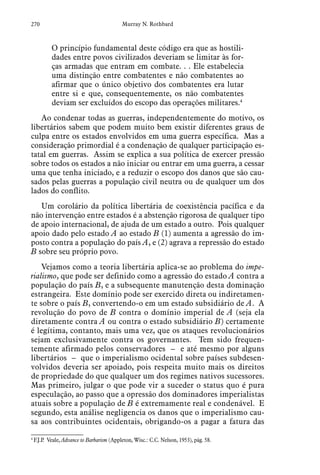 270 Murray N. Rothbard
O princípio fundamental deste código era que as hostili-
dades entre povos civilizados deveriam se limitar às for-
ças armadas que entram em combate. . . Ele estabelecia
uma distinção entre combatentes e não combatentes ao
afirmar que o único objetivo dos combatentes era lutar
entre si e que, consequentemente, os não combatentes
deviam ser excluídos do escopo das operações militares.4
Ao condenar todas as guerras, independentemente do motivo, os
libertários sabem que podem muito bem existir diferentes graus de
culpa entre os estados envolvidos em uma guerra específica. Mas a
consideração primordial é a condenação de qualquer participação es-
tatal em guerras. Assim se explica a sua política de exercer pressão
sobre todos os estados a não iniciar ou entrar em uma guerra, a cessar
uma que tenha iniciado, e a reduzir o escopo dos danos que são cau-
sados pelas guerras a população civil neutra ou de qualquer um dos
lados do conflito.
Um corolário da política libertária de coexistência pacífica e da
não intervenção entre estados é a abstenção rigorosa de qualquer tipo
de apoio internacional, de ajuda de um estado a outro. Pois qualquer
apoio dado pelo estado A ao estado B (1) aumenta a agressão do im-
posto contra a população do país A, e (2) agrava a repressão do estado
B sobre seu próprio povo.
Vejamos como a teoria libertária aplica-se ao problema do impe-
rialismo, que pode ser definido como a agressão do estado A contra a
população do país B, e a subsequente manutenção desta dominação
estrangeira. Este domínio pode ser exercido direta ou indiretamen-
te sobre o país B, convertendo-o em um estado subsidiário de A. A
revolução do povo de B contra o domínio imperial de A (seja ela
diretamente contra A ou contra o estado subsidiário B) certamente
é legítima, contanto, mais uma vez, que os ataques revolucionários
sejam exclusivamente contra os governantes. Tem sido frequen-
temente afirmado pelos conservadores – e até mesmo por alguns
libertários – que o imperialismo ocidental sobre países subdesen-
volvidos deveria ser apoiado, pois respeita muito mais os direitos
de propriedade do que qualquer um dos regimes nativos sucessores.
Mas primeiro, julgar o que pode vir a suceder o status quo é pura
especulação, ao passo que a opressão dos dominadores imperialistas
atuais sobre a população de B é extremamente real e condenável. E
segundo, esta análise negligencia os danos que o imperialismo cau-
sa aos contribuintes ocidentais, obrigando-os a pagar a fatura das
4
 F.J.P. Veale, Advance to Barbarism (Appleton, Wisc.: C.C. Nelson, 1953), pág. 58.
 