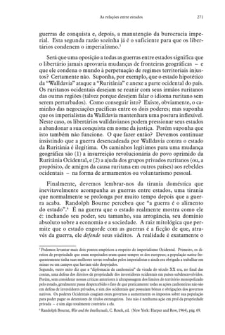 271As relações entre estados
guerras de conquista e, depois, a manutenção da burocracia impe-
rial. Esta segunda razão sozinha já é o suficiente para que os liber-
tários condenem o imperialismo.5
Será que uma oposição a todas as guerras entre estados significa que
o libertário jamais aprovaria mudanças de fronteiras geográficas – e
que ele condena o mundo à perpetuação de regimes territoriais injus-
tos? Certamente não. Suponha, por exemplo, que o estado hipotético
da “Walldavia” ataque a “Ruritânia” e anexe a parte ocidental do país.
Os ruritanos ocidentais desejam se reunir com seus irmãos ruritanos
das outras regiões (talvez porque desejem falar o idioma ruritano sem
serem perturbados). Como conseguir isto? Existe, obviamente, o ca-
minho das negociações pacíficas entre os dois poderes; mas suponha
que os imperialistas da Walldavia mantenham uma postura inflexível.
Neste caso, os libertários walldavianos podem pressionar seus estados
a abandonar a sua conquista em nome da justiça. Porém suponha que
isto também não funcione. O que fazer então? Devemos continuar
insistindo que a guerra desencadeada por Walldavia contra o estado
da Ruritânia é ilegítima. Os caminhos legítimos para uma mudança
geográfica são (1) a insurreição revolucionária do povo oprimido da
Ruritânia Ocidental, e (2) a ajuda dos grupos privados ruritanos (ou, a
propósito, de amigos da causa ruritana em outros países) aos rebeldes
ocidentais – na forma de armamentos ou voluntarismo pessoal.
Finalmente, devemos lembrar-nos da tirania doméstica que
inevitavelmente acompanha as guerras entre estados, uma tirania
que normalmente se prolonga por muito tempo depois que a guer-
ra acaba. Randolph Bourne percebeu que “a guerra é o alimento
do estado”.6
É na guerra que o estado realmente mostra como ele
é: inchando seu poder, seu tamanho, sua arrogância, seu domínio
absoluto sobre a economia e a sociedade. A raiz mitológica que per-
mite que o estado engorde com as guerras é a ficção de que, atra-
vés da guerra, ele defende seus súditos. A realidade é exatamente o
5
 Podemos levantar mais dois pontos empíricos a respeito do imperialismo Ocidental. Primeiro, os di-
reitos de propriedade que eram respeitados eram quase sempre os dos europeus; a população nativa fre-
quentemente tinha suas melhores terras roubadas pelos imperialistas e ainda era obrigada a trabalhar em
minas ou em campos que haviam sido despojados.
Segundo, outro mito diz que a “diplomacia da canhoneira” da virada do século XX era, no final das
contas, uma defesa dos direitos de propriedade dos investidores ocidentais em países subdesenvolvidos.
Porém, sem considerar nossas críticas anteriores à ultrapassagem dos limites do território monopolizado
pelo estado, geralmente passa despercebido o fato de que praticamente todas as ações canhoneiras não são
em defesa de investidores privados, e sim dos ocidentais que possuíam bônus e obrigações dos governos
nativos. Os poderes Ocidentais coagiam estes governos a aumentarem os impostos sobre sua população
para poder pagar os detentores de títulos estrangeiros. Isto não é nenhuma ação em prol da propriedade
privada – e sim algo totalmente contrário a ela.
6
 Randolph Bourne, War and the Intellectuals, C. Resek, ed. (New York: Harper and Row, 1964), pág. 69.
 