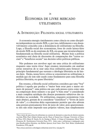 26
Economia de livre mercado
utilitarista
A. Introdução: Filosofia social utilitarista
A economia emergiu timidamente como ciência ou como discipli-
na independente no século XIX, e, por isso, infelizmente o seu desen-
volvimento coincidiu com a dominância do utilitarismo na filosofia.
Logo, a filosofia social dos economistas, fosse do credo laissez-faire
do século XIX ou do estatismo do XX, era quase que invariavelmente
fundamentada na filosofia social utilitarista. Mesmo hoje a política
econômica está cheia de discussões de comparações dos “custos so-
ciais” e “benefícios sociais” nas decisões sobre políticas públicas.
Não podemos nos envolver aqui em uma crítica do utilitarismo
enquanto uma teoria ética.1
Aqui estamos interessados em analisar
certas tentativas de se usar uma ética utilitarista para fornecer um
princípio fundamental que sustente a ideologia libertária ou de lais-
sez-faire. Então, nossa breve crítica se concentrará no utilitarismo à
medida que ele tem sido usado como fundamento para uma filosofia
política libertária, ou quase libertária.2
Em resumo, a filosofia social utilitarista considera que uma “boa”
política é aquela que produz o “maior bem estar para o maior nú-
mero de pessoas”: uma prática em que cada pessoa conta como uma
na composição deste número e na qual “o bem estar” é considerado
a mais completa satisfação dos desejos puramente subjetivos dos in-
divíduos na sociedade. Os utilitaristas, enquanto economistas (veja
mais abaixo), gostam de se considerar “científicos” e “livres de juízo
de valor”, e a doutrina deles supostamente permite que eles adotem
uma postura praticamente livre de juízo de valor; pois aparentemen-
te eles não estão impondo seus próprios valores, mas simplesmente
1
 Para o início de uma crítica do utilitarismo no contexto de alternativa a uma ética de direitos naturais,
veja John Wild, Pluto’s Modern Enemies and the Theory of Natural Law (Chicago: University of Chica-
go Press, 1953); Henry B. Veatch, For An Ontology of Morals: A Critique of Contemporary Ethical Theory
(Evanston, Ill.: Northwestern University Press, 1971). Sobre como o utilitarismo é inadequado como
uma filosofia política libertária, veja Herbert Spencer, Social Statics (New York: Robert Schalkenbach
Foundation, 1970), pág 40.
2
 Para críticas anteriores a abordagens utilitaristas neste livro, veja pág 153.
 