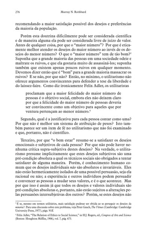 276 Murray N. Rothbard
recomendando a maior satisfação possível dos desejos e preferências
da maioria da população.
Porém esta doutrina dificilmente pode ser considerada científica
e de maneira alguma ela pode ser considerada livre de juízo de valor.
Antes de qualquer coisa, por que o “maior número”? Por que é etica-
mente melhor atender os desejos do maior número ao invés de os de-
sejos do menor número? O que o “maior número” tem de tão bom?3
Suponha que a grande maioria das pessoas em uma sociedade odeie e
maltrate os ruivos, e que ela gostaria muito de assassiná-los; suponha
também que existem apenas poucos ruivos em qualquer momento.
Devemos dizer então que é “bom” para a grande maioria massacrar os
ruivos? E se não, por que não? Então, no mínimo, o utilitarismo não
oferece argumentos convincentes para defender a tese da liberdade e
do laissez-faire. Como diz ironicamente Felix Adler, os utilitaristas
proclamam que a maior felicidade do maior número de
pessoas é o objetivo social, embora eles não deixem claro
por que a felicidade do maior número de pessoas deveria
ser convincente como um objetivo para aqueles que por
ventura pertençam ao menor número.4
Segundo, qual é a justificativa para cada pessoa contar como uma?
Por que não é melhor um sistema de atribuição de pesos? Isto tam-
bém parece ser um item de fé no utilitarismo que não foi examinado
e que, portanto, não é científico.
Terceiro, por que “o bem estar” resume-se a satisfazer os desejos
emocionais e subjetivos de cada pessoa? Por que não pode haver ne-
nhuma crítica supra-subjetiva destes desejos? Na verdade, o utilita-
rismo presume implicitamente que estes desejos subjetivos são uma
pré-condição absoluta a qual os técnicos sociais são obrigados a tentar
satisfazer de alguma maneira. Porém, é conhecimento humano co-
mum que os desejos individuais não são absolutos e invariáveis. Eles
não estão hermeticamente isolados de uma possível persuasão, seja ela
racional ou não; a experiência e outros indivíduos podem persuadir
e convencer as pessoas a mudar seus valores, e é o que acontece. Mas
por que isso é assim já que todos os desejos e valores individuais são
pré-condições absolutas e, portanto, não estão sujeitos a alterações pe-
las persuasões intersubjetivas dos outros? Porém, se estes desejos não
3
 E se, mesmo em termos utilitários, mais satisfação pudesse ser obtida ao se perseguir os desejos da
minoria? Para uma discussão sobre este problema, veja Peter Geach, The Virtues (Cambridge: Cambridge
University Press, 1977), págs. 91ff.
4
 Felix Adler, “The Relation of Ethics to Social Science,” in H.J. Rogers, ed., Congress of Arts and Science
(Boston: Houghton Mifflin, 1906), vol. 7, pág. 673.
 