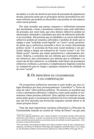 277Economia de livre mercado utilitarista
são dados, e se eles são mutáveis por meio de persuasão de argumentos
morais, pareceria então que os princípios morais intersubjetivos real-
mente existem, que podem ser discutidos e que podem ter um impacto
sobre outras pessoas.
Por mais estranho que pareça, enquanto o utilitarismo presume
que moralidade, o bem, é puramente subjetivo para cada indivíduo,
ele presume, por outro lado, que estes desejos subjetivos podem ser
adicionados, subtraídos e calculados por meio de diferentes indivídu-
os na sociedade. Ele presume que as utilidades e os custos individuais
subjetivos podem ser somados, subtraídos e medidos de modo que se
chegue a uma “utilidade social líquida” ou “custo” social, permitin-
do assim que o utilitarista aconselhe a favor ou contra determinada
política social.5
A economia de bem-estar social moderna é em par-
ticular adepta a chegar em estimativas de “custos sociais” e de “uti-
lidade social” (mesmo que sejam quantitativas e supostamente pre-
cisas). Todavia, a economia não nos informa que os princípios morais
são subjetivos, mas corretamente nos informa que as utilidades e os
custos são de fato subjetivos: as utilidades individuais são puramente
subjetivas e ordinais, e, portanto, é completamente ilegítimo somá-las
ou compará-las para se chegar a qualquer estimativa de utilidade ou
de custo “social”.
B. Os princípios da unanimidade
e da compensação
Os economistas utilitaristas mostram-se mais ávidos que seus co-
legas filosóficos por fazer pronunciamentos “científicos” e “livres de
juízo de valor” sobre políticas públicas. No entanto, ao acreditar que
a ética é puramente arbitrária e subjetiva, como então podem os eco-
nomistas tomar posições políticas? Este capítulo irá explorar as ma-
neiras pelas quais os economistas utilitários de livre-mercado deixam
que um livre mercado seja favorecido enquanto tentam abster-se de
tomar posições éticas.6
Uma das mais importantes variantes utilitaristas é o Princípio da
Unanimidade, baseado no critério de “ótimo de Pareto” em que uma
5
 Além disso, algumas preferências, como o desejo de alguém ver uma pessoa inocente sofrer, parecem
imorais por razões objetivas. Contudo, um utilitarista tem que defender que estes desejos, exatamente
como as preferências mais inofensivas ou altruístas, devem ser incluídos no cálculo quantitativo. Devo
este ponto ao doutor David Gordon.
6
 Para uma análise mais profunda da relação entre ciência econômica, juízos de valor e políticas gover-
namentais, veja Murray N. Rothbard, “Praxeology, Value Judgments, and Public Policy,” em E. Dolan,
ed., The Foundations of Modern Austrian Economics (Kansas City: Sheed and Ward, 1976), págs. 89–111.
 