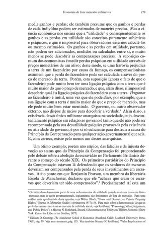 279Economia de livre mercado utilitarista
medir ganhos e perdas; ele também presume que os ganhos e perdas
de cada indivíduo podem ser estimados de maneira precisa. Mas a ci-
ência econômica nos ensina que a “utilidade” e consequentemente os
ganhos e as perdas em utilidade são conceitos puramente subjetivos
e psíquicos, e que é impossível para observadores externos calculá-los
ou mesmo estimá-los. Os ganhos e as perdas em utilidade, portanto,
não podem ser adicionados, medidos ou calculados entre si, e muito
menos se pode descobrir as compensações precisas. A suposição co-
mum dos economistas é medir perdas psíquicas em utilidade através de
preços monetários de um ativo; deste modo, se uma ferrovia prejudica
a terra de um fazendeiro por causa da fumaça, os compensacionistas
assumem que a perda do fazendeiro pode ser calculada através do pre-
ço de mercado da terra. Porém, esta suposição ignora o fato de que o
fazendeiro pode muito bem ter uma ligação psíquica com a terra que é
muito maior do que o preço de mercado, e que, além disso, é impossível
descobrir qual é a ligação psíquica do fazendeiro com a terra. Perguntar
ao fazendeiro é inútil, uma vez que ele pode dizer, por exemplo, que a
sua ligação com a terra é muito maior do que o preço de mercado, mas
ele pode muito bem estar mentindo. O governo, ou outro observador
externo, não dispõe de meios para descobrir a verdade.8
Além disso, a
existência de um único militante anarquista na sociedade, cujo descon-
tentamento psíquico em relação ao governo é tanto que ele não pode ser
recompensado pela sua desutilidade psíquica provocada pela existência
ou atividade do governo, é por si só suficiente para destruir a causa do
Princípio da Compensação para qualquer ação governamental que seja.
E, com certeza, existe pelo menos um destes anarquistas.
Um ótimo exemplo, porém não atípico, das falácias e da injusta de-
voção ao status quo do Princípio da Compensação foi proporcionado
pelo debate sobre a abolição da escravidão no Parlamento Britânico du-
rante o começo do século XIX. Os primeiros partidários do Princípio
da Compensação estavam lá defendendo que os senhores de escravos
deveriam ser compensados pela perda de seus investimentos em escra-
vos. Até o ponto em que Benjamin Pearson, um membro da libertária
Escola de Manchester, declarou que ele “achava que eram os escra-
vos que deveriam ter sido compensados”.9
Precisamente! Aí esta um
8
 Os indivíduos demonstram parte de seus ordenamentos de utilidade quando realizam trocas no livre-
-mercado, mas as ações governamentais, logicamente, são fenômenos de fora do mercado. Para uma
análise mais aprofundada desta questão, veja Walter Block, “Coase and Demsetz on Private Property
Rights,” Journal of Libertarian Studies 1 (primavera 1977): 34. Para mais sobre a demonstração de que as
preferências são contrárias ao conceito de utilidade social, veja Rothbard, “Praxeology, Value Judgments,
and Public Policy”; e Murray N. Rothbard, Toward A Reconstruction of Utility and Welfare Economics (New
York: Center for Libertarian Studies, 1977).
9
 William D. Grampp, The Manchester School of Economics (Stanford, Calif.: Stanford University Press,
1969), pág. 59. Veja anteriormente, pág. 135. Veja também Murray N. Rothbard, “Value Implications of
 
