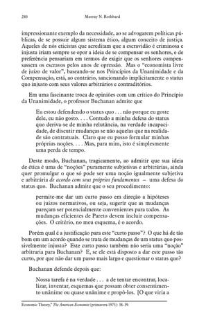 280 Murray N. Rothbard
impressionante exemplo da necessidade, ao se advogarem políticas pú-
blicas, de se possuir algum sistema ético, algum conceito de justiça.
Aqueles de nós eticistas que acreditam que a escravidão é criminosa e
injusta iriam sempre se opor a ideia de se compensar os senhores, e de
preferência pensariam em termos de exigir que os senhores compen-
sassem os escravos pelos anos de opressão. Mas o “economista livre
de juízo de valor”, baseando-se nos Princípios da Unanimidade e da
Compensação, está, ao contrário, sancionando implicitamente o status
quo injusto com seus valores arbitrários e contraditórios.
Em uma fascinante troca de opiniões com um crítico do Princípio
da Unanimidade, o professor Buchanan admite que
Eu estou defendendo o status quo . . . não porque eu goste
dele, eu não gosto. . . . Contudo a minha defesa do status
quo deriva-se de minha relutância, na verdade incapaci-
dade, de discutir mudanças se não aquelas que na realida-
de são contratuais. Claro que eu posso formular minhas
próprias noções. . . . Mas, para mim, isto é simplesmente
uma perda de tempo.
Deste modo, Buchanan, tragicamente, ao admitir que sua ideia
de ética é uma de “noções” puramente subjetivas e arbitrárias, ainda
quer promulgar o que só pode ser uma noção igualmente subjetiva
e arbitrária de acordo com seus próprios fundamentos – uma defesa do
status quo. Buchanan admite que o seu procedimento:
permite-me dar um curto passo em direção a hipóteses
ou juízos normativos, ou seja, sugerir que as mudanças
pareçam ser potencialmente convenientes para todos. As
mudanças eficientes de Pareto devem incluir compensa-
ções. O critério, no meu esquema, é o acordo.
Porém qual é a justificação para este “curto passo”? O que há de tão
bom em um acordo quando se trata de mudanças de um status quo pos-
sivelmente injusto? Este curto passo também não seria uma “noção”
arbitraria para Buchanan? E, se ele está disposto a dar este passo tão
curto, por que não dar um passo mais largo e questionar o status quo?
Buchanan defende depois que:
Nossa tarefa é na verdade . . . a de tentar encontrar, loca-
lizar, inventar, esquemas que possam obter consentimen-
to unânime ou quase unânime e propô-los. [O que viria a
Economic Theory,” The American Economist (primavera 1973): 38–39.  
 