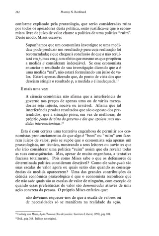 282 Murray N. Rothbard
conforme explicado pela praxeologia, que serão consideradas ruins
por todos os apoiadores desta política, então justifica-se que o econo-
mista livre de juízo de valor chame a política de uma política “ruim”.
Deste modo, Mises escreve:
Suponhamos que um economista investigue se uma medi-
da a pode produzir um resultado p para cuja realização foi
recomendada; e que chegue à conclusão de que a não resul-
tará em p, mas em g, um efeito que mesmo os que propõem
a medida a consideram indesejável. Se esse economista
enunciar o resultado de sua investigação dizendo que a é
uma medida “má”, não estará formulando um juízo de va-
lor. Estará apenas dizendo que, do ponto de vista dos que
desejam atingir o resultado p, a medida a é inadequada.15
E mais uma vez:
A ciência econômica não afirma que a interferência do
governo nos preços de apenas uma ou de várias merca-
dorias seja injusta, nociva ou inviável. Afirma que tal
interferência produz resultados que são o oposto dos pre-
tendidos; que a situação piora, em vez de melhorar, do
próprio ponto de vista do governo e dos que apoiam suas me-
didas intervencionistas.16
Esta é com certeza uma tentativa engenhosa de permitir aos eco-
nomistas pronunciamentos de que algo é “bom” ou “ruim” sem faze-
rem juízos de valor; pois se supõe que o economista seja apenas um
praxeologista, um técnico, mostrando a seus leitores ou ouvintes que
eles irão considerar uma política “ruim” assim que ela revelar todas
as suas consequências. Mas, apesar de muito engenhosa, a tentativa
fracassa totalmente. Pois como Mises sabe o que os defensores de
determinada política consideram desejável? Como ele sabe quais são
suas escalas de valor agora ou quais serão elas quando as consequ-
ências da medida aparecerem? Uma das grandes contribuições da
ciência econômica praxeológica é que o economista reconhece que
ele não sabe quais são as escalas de valor de ninguém, com exceção de
quando essas preferências de valor são demonstradas através de uma
ação concreta da pessoa. O próprio Mises enfatiza que:
não devemos esquecer-nos de que a escala de valores ou
de necessidades só se manifesta na realidade da ação.
15
 Ludwig von Mises, Ação Humana (Rio de janeiro: Instituto Liberal, 1995), pág. 888.  
16
 Ibid., pág. 768. Itálicos no original.
 