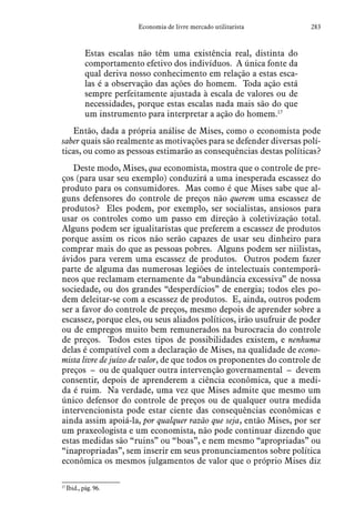 283Economia de livre mercado utilitarista
Estas escalas não têm uma existência real, distinta do
comportamento efetivo dos indivíduos. A única fonte da
qual deriva nosso conhecimento em relação a estas esca-
las é a observação das ações do homem. Toda ação está
sempre perfeitamente ajustada à escala de valores ou de
necessidades, porque estas escalas nada mais são do que
um instrumento para interpretar a ação do homem.17
Então, dada a própria análise de Mises, como o economista pode
saber quais são realmente as motivações para se defender diversas polí-
ticas, ou como as pessoas estimarão as consequências destas políticas?
Deste modo, Mises, qua economista, mostra que o controle de pre-
ços (para usar seu exemplo) conduzirá a uma inesperada escassez do
produto para os consumidores. Mas como é que Mises sabe que al-
guns defensores do controle de preços não querem uma escassez de
produtos? Eles podem, por exemplo, ser socialistas, ansiosos para
usar os controles como um passo em direção à coletivização total.
Alguns podem ser igualitaristas que preferem a escassez de produtos
porque assim os ricos não serão capazes de usar seu dinheiro para
comprar mais do que as pessoas pobres. Alguns podem ser niilistas,
ávidos para verem uma escassez de produtos. Outros podem fazer
parte de alguma das numerosas legiões de intelectuais contemporâ-
neos que reclamam eternamente da “abundância excessiva” de nossa
sociedade, ou dos grandes “desperdícios” de energia; todos eles po-
dem deleitar-se com a escassez de produtos. E, ainda, outros podem
ser a favor do controle de preços, mesmo depois de aprender sobre a
escassez, porque eles, ou seus aliados políticos, irão usufruir de poder
ou de empregos muito bem remunerados na burocracia do controle
de preços. Todos estes tipos de possibilidades existem, e nenhuma
delas é compatível com a declaração de Mises, na qualidade de econo-
mista livre de juízo de valor, de que todos os proponentes do controle de
preços – ou de qualquer outra intervenção governamental – devem
consentir, depois de aprenderem a ciência econômica, que a medi-
da é ruim. Na verdade, uma vez que Mises admite que mesmo um
único defensor do controle de preços ou de qualquer outra medida
intervencionista pode estar ciente das consequências econômicas e
ainda assim apoiá-la, por qualquer razão que seja, então Mises, por ser
um praxeologista e um economista, não pode continuar dizendo que
estas medidas são “ruins” ou “boas”, e nem mesmo “apropriadas” ou
“inapropriadas”, sem inserir em seus pronunciamentos sobre política
econômica os mesmos julgamentos de valor que o próprio Mises diz
17
 Ibid., pág. 96.  
 