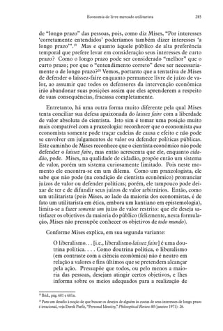285Economia de livre mercado utilitarista
de “longo prazo” das pessoas, pois, como diz Mises, “Por interesses
‘corretamente entendidos’ poderíamos também dizer interesses ‘a
longo prazo’”.19
Mas e quanto àquele público de alta preferência
temporal que prefere levar em consideração seus interesses de curto
prazo? Como o longo prazo pode ser considerado “melhor” que o
curto prazo; por que o “entendimento correto” deve ser necessaria-
mente o de longo prazo?20
Vemos, portanto que a tentativa de Mises
de defender o laissez-faire enquanto permanece livre de juízo de va-
lor, ao assumir que todos os defensores da intervenção econômica
irão abandonar suas posições assim que eles aprenderem a respeito
de suas consequências, fracassa completamente.
Entretanto, há uma outra forma muito diferente pela qual Mises
tenta conciliar sua defesa apaixonada do laissez faire com a liberdade
de valor absoluta do cientista. Isto sim é tomar uma posição muito
mais compatível com a praxeologia: reconhecer que o economista qua
economista somente pode traçar cadeias de causa e efeito e não pode
se envolver em julgamentos de valor ou defender políticas públicas.
Este caminho de Mises reconhece que o cientista econômico não pode
defender o laissez faire, mas então acrescenta que ele, enquanto cida-
dão, pode. Mises, na qualidade de cidadão, propõe então um sistema
de valor, porém um sistema curiosamente limitado. Pois neste mo-
mento ele encontra-se em um dilema. Como um praxeologista, ele
sabe que não pode (na condição de cientista econômico) pronunciar
juízos de valor ou defender políticas; porém, ele tampouco pode dei-
xar de ter e de difundir seus juízos de valor arbitrários. Então, como
um utilitarista (pois Mises, ao lado da maioria dos economistas, é de
fato um utilitarista em ética, embora um kantiano em epistemologia),
limita-se a fazer somente um juízo de valor restrito: que ele deseja sa-
tisfazer os objetivos da maioria do público (felizmente, nesta formula-
ção, Mises não pressupõe conhecer os objetivos de todo mundo).
Conforme Mises explica, em sua segunda variante:
O liberalismo. . . [i.e., liberalismo laissez faire] é uma dou-
trina política. . . . Como doutrina política, o liberalismo
(em contraste com a ciência econômica) não é neutro em
relação a valores e fins últimos que se pretendem alcançar
pela ação. Pressupõe que todos, ou pelo menos a maio-
ria das pessoas, desejam atingir certos objetivos, e lhes
informa sobre os meios adequados para a realização de
19
 Ibid., pág. 681 e 681n.
20
 Para um desafio à noção de que buscar os desejos de alguém às custas de seus interesses de longo prazo
é irracional, veja Derek Parfit, “Personal Identity,” Philosophical Review 80 (janeiro 1971): 26.
 