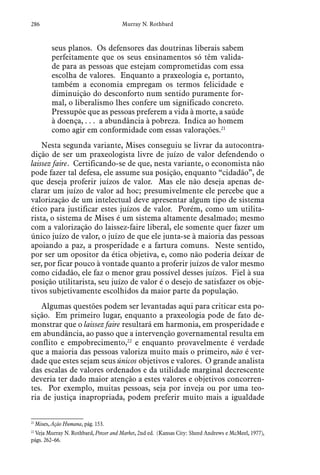 286 Murray N. Rothbard
seus planos. Os defensores das doutrinas liberais sabem
perfeitamente que os seus ensinamentos só têm valida-
de para as pessoas que estejam comprometidas com essa
escolha de valores. Enquanto a praxeologia e, portanto,
também a economia empregam os termos felicidade e
diminuição do desconforto num sentido puramente for-
mal, o liberalismo lhes confere um significado concreto.
Pressupõe que as pessoas preferem a vida à morte, a saúde
à doença, . . . a abundância à pobreza. Indica ao homem
como agir em conformidade com essas valorações.21
Nesta segunda variante, Mises conseguiu se livrar da autocontra-
dição de ser um praxeologista livre de juízo de valor defendendo o
laissez faire. Certificando-se de que, nesta variante, o economista não
pode fazer tal defesa, ele assume sua posição, enquanto “cidadão”, de
que deseja proferir juízos de valor. Mas ele não deseja apenas de-
clarar um juízo de valor ad hoc; presumivelmente ele percebe que a
valorização de um intelectual deve apresentar algum tipo de sistema
ético para justificar estes juízos de valor. Porém, como um utilita-
rista, o sistema de Mises é um sistema altamente desalmado; mesmo
com a valorização do laissez-faire liberal, ele somente quer fazer um
único juízo de valor, o juízo de que ele junta-se à maioria das pessoas
apoiando a paz, a prosperidade e a fartura comuns. Neste sentido,
por ser um opositor da ética objetiva, e, como não poderia deixar de
ser, por ficar pouco à vontade quanto a proferir juízos de valor mesmo
como cidadão, ele faz o menor grau possível desses juízos. Fiel à sua
posição utilitarista, seu juízo de valor é o desejo de satisfazer os obje-
tivos subjetivamente escolhidos da maior parte da população.
Algumas questões podem ser levantadas aqui para criticar esta po-
sição. Em primeiro lugar, enquanto a praxeologia pode de fato de-
monstrar que o laissez faire resultará em harmonia, em prosperidade e
em abundância, ao passo que a intervenção governamental resulta em
conflito e empobrecimento,22
e enquanto provavelmente é verdade
que a maioria das pessoas valoriza muito mais o primeiro, não é ver-
dade que estes sejam seus únicos objetivos e valores. O grande analista
das escalas de valores ordenados e da utilidade marginal decrescente
deveria ter dado maior atenção a estes valores e objetivos concorren-
tes. Por exemplo, muitas pessoas, seja por inveja ou por uma teo-
ria de justiça inapropriada, podem preferir muito mais a igualdade
21
 Mises, Ação Humana, pág. 153.
22
 Veja Murray N. Rothbard, Power and Market, 2nd ed. (Kansas City: Sheed Andrews e McMeel, 1977),
págs. 262–66.  
 