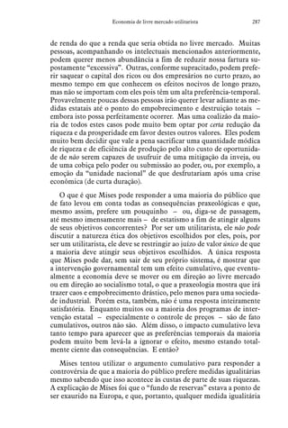 287Economia de livre mercado utilitarista
de renda do que a renda que seria obtida no livre mercado. Muitas
pessoas, acompanhando os intelectuais mencionados anteriormente,
podem querer menos abundância a fim de reduzir nossa fartura su-
postamente “excessiva”. Outras, conforme supracitado, podem prefe-
rir saquear o capital dos ricos ou dos empresários no curto prazo, ao
mesmo tempo em que conhecem os efeitos nocivos de longo prazo,
mas não se importam com eles pois têm um alta preferência-temporal.
Provavelmente poucas dessas pessoas irão querer levar adiante as me-
didas estatais até o ponto do empobrecimento e destruição totais –
embora isto possa perfeitamente ocorrer. Mas uma coalizão da maio-
ria de todos estes casos pode muito bem optar por certa redução da
riqueza e da prosperidade em favor destes outros valores. Eles podem
muito bem decidir que vale a pena sacrificar uma quantidade módica
de riqueza e de eficiência de produção pelo alto custo de oportunida-
de de não serem capazes de usufruir de uma mitigação da inveja, ou
de uma cobiça pelo poder ou submissão ao poder, ou, por exemplo, a
emoção da “unidade nacional” de que desfrutariam após uma crise
econômica (de curta duração).
O que é que Mises pode responder a uma maioria do público que
de fato levou em conta todas as consequências praxeológicas e que,
mesmo assim, prefere um pouquinho – ou, diga-se de passagem,
até mesmo imensamente mais – de estatismo a fim de atingir alguns
de seus objetivos concorrentes? Por ser um utilitarista, ele não pode
discutir a natureza ética dos objetivos escolhidos por eles, pois, por
ser um utilitarista, ele deve se restringir ao juízo de valor único de que
a maioria deve atingir seus objetivos escolhidos. A única resposta
que Mises pode dar, sem sair de seu próprio sistema, é mostrar que
a intervenção governamental tem um efeito cumulativo, que eventu-
almente a economia deve se mover ou em direção ao livre mercado
ou em direção ao socialismo total, o que a praxeologia mostra que irá
trazer caos e empobrecimento drástico, pelo menos para uma socieda-
de industrial. Porém esta, também, não é uma resposta inteiramente
satisfatória. Enquanto muitos ou a maioria dos programas de inter-
venção estatal – especialmente o controle de preços – são de fato
cumulativos, outros não são. Além disso, o impacto cumulativo leva
tanto tempo para aparecer que as preferências temporais da maioria
podem muito bem levá-la a ignorar o efeito, mesmo estando total-
mente ciente das consequências. E então?
Mises tentou utilizar o argumento cumulativo para responder a
controvérsia de que a maioria do público prefere medidas igualitárias
mesmo sabendo que isso acontece às custas de parte de suas riquezas.
A explicação de Mises foi que o “fundo de reservas” estava a ponto de
ser exaurido na Europa, e que, portanto, qualquer medida igualitária
 