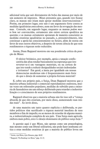 288 Murray N. Rothbard
adicional teria que sair diretamente do bolso das massas por meio de
um aumento de impostos. Mises presumiu que, quando isto ficasse
claro, as massas não iriam mais apoiar medidas intervencionistas.23
Porém, em primeiro lugar, este não é um argumento forte contra as
medidas igualitárias antecedentes, nem em favor da revogação das mes-
mas. Contudo, em segundo lugar, enquanto as massas podem mui-
to bem ser convencidas, certamente não existe certeza apodítica na
questão; e as massas certamente apoiaram de maneira consciente as
medidas estatistas igualitárias no passado, e, presumivelmente, irão
continuar a apoiá-las conscientemente no futuro, além de outras em
favor de seus outros objetivos, a despeito de terem ciência de que seus
rendimentos e riquezas serão reduzidos.
Assim, Dean Rappard mostrou em sua ponderada crítica da posi-
ção de Mises:
O eleitor britânico, por exemplo, apoia a taxação confis-
catória das altas rendas basicamente na esperança que isto
reverter-se-á em vantagens materiais, ou na certeza de
que isto tende a reduzir desigualdades sociais indesejadas
e irritantes? Em geral, a ânsia por igualdade em nossas
democracias modernas não é frequentemente mais forte
do que o desejo de aumentar a própria fortuna material?
E, sobre seu próprio país, a Suíça, Dean Rappard mostrou que a
maioria urbana industrial e comercial repetidamente endossou, mui-
tas vezes em referendos populares, medidas de subsídio para a mino-
ria de fazendeiros em um esforço deliberado para retardar a industria-
lização e o crescimento de seus próprios rendimentos.
Rappard observou que a maioria urbana não fez isso sob a “crença
absurda de que eles estariam, por meio disso, aumentando suas ren-
das reais”. Ao invés disso,
de uma maneira um tanto quanto explícita e deliberada, os par-
tidos políticos têm sacrificado a riqueza material imediata de seus
membros a fim de impedir, ou ao menos de retardar de alguma manei-
ra, a industrialização completa de seu país. Uma Suíça mais agrícola,
embora mais pobre, este é o desejo dominante do público suíço hoje.24
A questão aqui é que Mises, não apenas como um praxeologista,
mas mesmo como um liberal utilitarista, não pode fazer nenhuma crí-
tica a estas medidas estatistas já que a maioria do público levou em
23
 Assim, veja Mises, Ação Humana, págs. 861ff.  
24
 Rappard, “On Reading von Mises,” págs. 32–33.
 