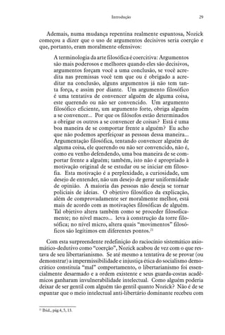 29Introdução
Ademais, numa mudança repentina realmente espantosa, Nozick
começou a dizer que o uso de argumentos decisivos seria coerção e
que, portanto, eram moralmente ofensivos:
A terminologia da arte filosófica é coercitiva: Argumentos
são mais poderosos e melhores quando eles são decisivos,
argumentos forçam você a uma conclusão, se você acre-
dita nas premissas você tem que ou é obrigado a acre-
ditar na conclusão, alguns argumentos já não tem tan-
ta força, e assim por diante. Um argumento filosófico
é uma tentativa de convencer alguém de alguma coisa,
este querendo ou não ser convencido. Um argumento
filosófico eficiente, um argumento forte, obriga alguém
a se convencer... Por que os filósofos estão determinados
a obrigar os outros a se convencer de coisas? Está é uma
boa maneira de se comportar frente a alguém? Eu acho
que não podemos aperfeiçoar as pessoas dessa maneira...
Argumentação filosófica, tentando convencer alguém de
alguma coisa, ele querendo ou não ser convencido, não é,
como eu venho defendendo, uma boa maneira de se com-
portar frente a alguém; também, isto não é apropriado à
motivação original de se estudar ou se iniciar em filoso-
fia. Esta motivação é a perplexidade, a curiosidade, um
desejo de entender, não um desejo de gerar uniformidade
de opinião. A maioria das pessoas não deseja se tornar
policiais de ideias. O objetivo filosófico da explicação,
além de comprovadamente ser moralmente melhor, está
mais de acordo com as motivações filosóficas de alguém.
Tal objetivo altera também como se proceder filosofica-
mente; no nível macro... leva à construção da torre filo-
sófica; no nível micro, altera quais “movimentos” filosó-
ficos são legítimos em diferentes pontos.21
Com esta surpreendente redefinição do raciocínio sistemático axio-
mático-dedutivo como “coerção”, Nozick acabou de vez com o que res-
tava de seu libertarianismo. Se até mesmo a tentativa de se provar (ou
demonstrar) a impermissibilidade e injustiça ética do socialismo demo-
crático constituía “mal” comportamento, o libertarianismo foi essen-
cialmente desarmado e a ordem existente e seus guarda-costas acadê-
micos ganharam invulnerabilidade intelectual. Como alguém poderia
deixar de ser gentil com alguém tão gentil quanto Nozick? Não é de se
espantar que o meio intelectual anti-libertário dominante recebeu com
21
  Ibid., pág.4, 5, 13.
 