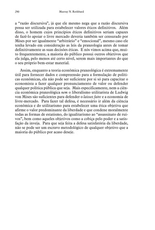 290 Murray N. Rothbard
a “razão discursiva”, já que ele mesmo nega que a razão discursiva
possa ser utilizada para estabelecer valores éticos definitivos. Além
disso, o homem cujos princípios éticos definitivos seriam capazes
de fazê-lo apoiar o livre mercado deveria também ser censurado por
Mises por ser igualmente “arbitrário” e “emocional”, mesmo caso ele
tenha levado em consideração as leis da praxeologia antes de tomar
definitivamente as suas decisões éticas. E nós vimos acima que, mui-
to frequentemente, a maioria do público possui outros objetivos que
ela julga, pelo menos até certo nível, serem mais importantes do que
o seu próprio bem-estar material.
Assim, enquanto a teoria econômica praxeológica é extremamente
útil para fornecer dados e compreensão para a formulação de políti-
cas econômicas, ela não pode ser suficiente por si só para capacitar o
economista a fazer qualquer pronunciamento de valor ou defender
qualquer política pública que seja. Mais especificamente, nem a ciên-
cia econômica praxeológica nem o liberalismo utilitarista de Ludwig
von Mises são suficientes para defender o laissez faire e a economia de
livre-mercado. Para fazer tal defesa, é necessário ir além da ciência
econômica e do utilitarismo para estabelecer uma ética objetiva que
afirme o valor predominante da liberdade e que condene moralmente
todas as formas de estatismo, do igualitarismo ao “assassinato de rui-
vos”, bem como aqueles objetivos como a cobiça pelo poder e a satis-
fação da inveja. Para que seja feita a defesa satisfatória da liberdade,
não se pode ser um escravo metodológico de qualquer objetivo que a
maioria do público por acaso deseje.
 