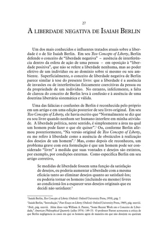 27
A liberdade negativa de Isaiah Berlin
Um dos mais conhecidos e influentes tratados atuais sobre a liber-
dade é o de Sir Isaiah Berlin. Em seu Two Concepts of Liberty, Berlin
defende o conceito de “liberdade negativa” – ausência de interferên-
cia dentro da esfera de ação de uma pessoa – em oposição à “liber-
dade positiva”, que não se refere a liberdade nenhuma, mas ao poder
efetivo de um indivíduo ou ao domínio sobre si mesmo ou seu am-
biente. Superficialmente, o conceito de liberdade negativa de Berlin
parece similar à tese do presente livro: que a liberdade é a ausência
de invasões ou de interferências fisicamente coercitivas da pessoa ou
da propriedade de um individuo. No entanto, infelizmente, a falta
de clareza do conceito de Berlin leva à confusão e à ausência de uma
doutrina libertária sistemática e válida.
Uma das falácias e confusões de Berlin é reconhecida pelo próprio
em um artigo e em uma edição posterior de seu livro original. Em seu
Two Concepts of Liberty, ele havia escrito que “Normalmente se diz que
eu sou livre quando nenhum ser humano interfere em minha ativida-
de. A liberdade política, neste sentido, é simplesmente a área na qual
um homem pode fazer o que ele quiser”.1
Ou, conforme Berlin afir-
mou posteriormente, “Na versão original de Two Concepts of Liberty,
eu me refiro à liberdade como a ausência de obstáculos à realização
dos desejos de um homem”.2
Mas, como depois ele reconheceu, um
problema grave com esta formulação é que um homem pode ser con-
siderado “livre” à medida que suas vontades e desejos são extintos,
por exemplo, por condições externas. Como especifica Berlin em seu
artigo corretivo,
Se medidas de liberdade fossem uma função da satisfação
de desejos, eu poderia aumentar a liberdade com a mesma
eficácia tanto ao eliminar desejos quanto ao satisfazê-los;
eu poderia tornar os homens (incluindo eu mesmo) livres
ao condicioná-los a esquecer seus desejos originais que eu
decidi não satisfazer.3
1
 Isaiah Berlin, Two Concepts of Liberty (Oxford: Oxford University Press, 1958), pág. 7.
2
 Isaiah Berlin, “Introdução,” Four Essays on Liberty (Oxford: Oxford University Press, 1969), pág. xxxviii.
3
 Ibid., pág. xxxviii. Além disso veja William A. Parent, “Some Recent Work em o Conceito de Liber-
dade,” American Philosophical Quarterly (julho 1974): 149–53. O professor Parent acrescenta a crítica de
que Berlin negligencia os casos em que os homens agem de maneira em que não desejem ou queiram
 