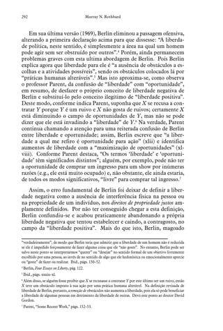 292 Murray N. Rothbard
Em sua última versão (1969), Berlin eliminou a passagem ofensiva,
alterando a primeira declaração acima para que dissesse: “A liberda-
de política, neste sentido, é simplesmente a área na qual um homem
pode agir sem ser obstruído por outros”.4
Porém, ainda permanecem
problemas graves com esta ultima abordagem de Berlin. Pois Berlin
explica agora que liberdade para ele é “a ausência de obstáculos a es-
colhas e a atividades possíveis”, sendo os obstáculos colocados lá por
“práticas humanas alteráveis”.5
Mas isto aproxima-se, como observa
o professor Parent, da confusão de “liberdade” com “oportunidade”,
em resumo, de desfazer o próprio conceito de liberdade negativa de
Berlin e substituí-lo pelo conceito ilegítimo de “liberdade positiva”.
Deste modo, conforme indica Parent, suponha que X se recusa a con-
tratar Y porque Y é um ruivo e X não gosta de ruivos; certamente X
está diminuindo o campo de oportunidades de Y, mas não se pode
dizer que ele está invadindo a “liberdade” de Y.6
Na verdade, Parent
continua chamando a atenção para uma reiterada confusão de Berlin
entre liberdade e oportunidade; assim, Berlin escreve que “a liber-
dade a qual me refiro é oportunidade para ação” (xlii) e identifica
aumentos de liberdade com a “maximização de oportunidades” (xl-
viii). Conforme Parent destaca, “Os termos ‘liberdade’ e ‘oportuni-
dade’ têm significados distintos”; alguém, por exemplo, pode não ter
a oportunidade de comprar um ingresso para um show por inúmeras
razões (e.g., ele está muito ocupado) e, não obstante, ele ainda estaria,
de todos os modos significativos, “livre” para comprar tal ingresso.7
Assim, o erro fundamental de Berlin foi deixar de definir a liber-
dade negativa como a ausência de interferência física na pessoa ou
na propriedade de um indivíduo, nos direitos de propriedade justos am-
plamente definidos. Por não ter conseguido chegar a esta definição,
Berlin confundiu-se e acabou praticamente abandonando a própria
liberdade negativa que tentou estabelecer e caindo, a contragosto, no
campo da “liberdade positiva”. Mais do que isto, Berlin, magoado
“verdadeiramente”, de modo que Berlin teria que admitir que a liberdade de um homem não é reduzida
se ele é impedido forçosamente de fazer alguma coisa que ele “não goste”. No entanto, Berlin pode ser
salvo neste ponto se interpretarmos “querer” ou “desejar” no sentido formal de um objetivo livremente
escolhido por uma pessoa, ao invés de no sentido de algo que ele hedonísitca ou emocionalmente aprecie
ou “goste” de fazer ou realizar. Ibid., págs. 150–52.
4
 Berlin, Four Essays on Liberty, pág. 122.
5
 Ibid., págs. xxxix–xl.
6
 Além disso, se alguém fosse proibir que X se recusasse a contratar Y por este último ser um ruivo, então
X teve um obstáculo imposto à sua ação por uma prática humana alterável. Na definição revisada de
liberdade de Berlin, portanto, a remoção de obstáculos não aumenta a liberdade, pois ela só pode beneficiar
a liberdade de algumas pessoas em detrimento da liberdade de outras. Devo este ponto ao doutor David
Gordon.
7
 Parent, “Some Recent Work,” págs. 152–53.
 