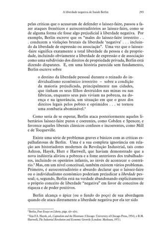 293A liberdade negativa de Isaiah Berlin
pelas críticas que o acusavam de defender o laissez-faire, passou a fa-
zer ataques frenéticos e autocontraditórios ao laissez-faire, como se
de alguma forma ele fosse algo prejudicial à liberdade negativa. Por
exemplo, Berlin escreve que os “males do laissez-faire irrestrito . .
. conduzem a violações brutais da liberdade ‘negativa’ . . . incluin-
do da liberdade de expressão ou associação”. Uma vez que o laissez-
-faire significa exatamente a total liberdade da pessoa e da proprie-
dade, incluindo obviamente a liberdade de expressão e de associação
como uma subdivisão dos direitos de propriedade privada, Berlin está
dizendo disparates. E, em uma história parecida sem fundamento,
Berlin escreve sobre
o destino da liberdade pessoal durante o reinado do in-
dividualismo econômico irrestrito – sobre a condição
da maioria prejudicada, principalmente nas cidades,
que tinham os seus filhos destruídos nas minas ou nas
fábricas, enquanto seus pais viviam na pobreza, na do-
ença e na ignorância, um situação em que o gozo dos
direitos legais pelos pobres e oprimidos . . . se tornou
uma zombaria abominável.8
Como seria de se esperar, Berlin ataca posteriormente aqueles li-
bertários laissez-faire puros e coerentes, como Cobden e Spencer, e
favorece aqueles liberais clássicos confusos e incoerentes, como Mill
e de Tocqueville.
Existe uma série de problemas graves e básicos com as críticas es-
palhafatosas de Berlin. Uma é a sua completa ignorância em rela-
ção aos historiadores modernos da Revolução Industrial, tais como
Ashton, Hayek, Hutt e Hartwell, que haviam demonstrado que a
nova indústria aliviou a pobreza e a fome anteriores dos trabalhado-
res, incluindo os operários infantis, ao invés de acontecer o contrá-
rio.9
Mas, em um nível conceitual, também existem vários problemas.
Primeiro, é autocontraditório e absurdo declarar que o laissez-faire
ou o individualismo econômico poderiam prejudicar a liberdade pes-
soal; e, segundo, Berlin está na verdade abandonando explicitamente
o próprio conceito de liberdade “negativa” em favor de conceitos de
riqueza e de poder positivos.
Berlin alcança o ápice (ou o fundo do poço) de sua abordagem
quando ele ataca diretamente a liberdade negativa por ela ter sido
8
 Berlin, Four Essays on Liberty, págs. xlv–xlvi.
9
 Veja F.A. Hayek, ed., Capitalism and the Historians (Chicago: University of Chicago Press, 1954); e R.M.
Hartwell, The Industrial Revolution and Economic Growth (London: Methuen, 1971).
 