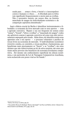 294 Murray N. Rothbard
usada para . . . armar o forte, o brutal e o inescrupuloso
contra o humano e o fraco. . . . A liberdade para os lobos
tem significado frequentemente a morte para as ovelhas.
Não é necessário insistir, em nossos dias, na história
manchada de sangue do individualismo econômico e da
competição capitalista desenfreada.10
Aqui a falácia crucial de Berlin é identificar insistentemente a li-
berdade e a economia de livre mercado com os seus opostos – com
a agressão coercitiva. Repare o seu uso frequente de termos como
“armar”, “brutal”, “lobos e ovelhas”, e “manchado de sangue”; todos
são aplicáveis somente à agressão coercitiva tal como tem sido univer-
salmente empregada pelo estado. Além disso, ele identifica então estas
agressões com o seu oposto – o processo voluntário e pacífico de
trocas livres na economia de mercado. O individualismo econômico
irrestrito conduz, ao contrário, a trocas pacíficas e harmoniosas, que
beneficiam mais precisamente os “fracos” e as “ovelhas”; são estes
últimos que não sobreviveriam na lei da selva estatista, são estes que
tiram maior proveito dos benefícios da economia livremente compe-
titiva. Até mesmo um conhecimento superficial da ciência econô-
mica, e em particular da Lei de Vantagens Comparativas ricardiana,
teria esclarecido este ponto vital ao Sir Isaiah.11
10
 Berlin, Four Essays on Liberty, pág. xlv.
11
 Veja também Murray N. Rothbard, “Back to the Jungle?” em Power and Market, 2nd ed. (Kansas City:
Sheed Andrews and McMeel, 1977), págs. 226–28.
 