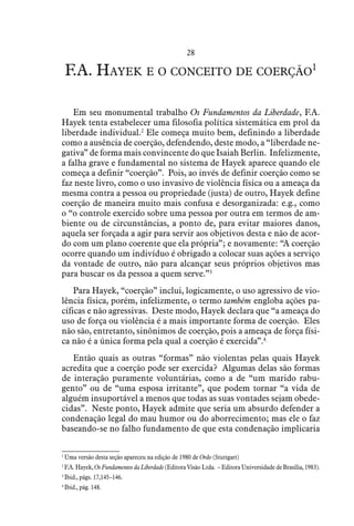 28
F.A. Hayek e o conceito de coerção1
Em seu monumental trabalho Os Fundamentos da Liberdade, F.A.
Hayek tenta estabelecer uma filosofia política sistemática em prol da
liberdade individual.2
Ele começa muito bem, definindo a liberdade
como a ausência de coerção, defendendo, deste modo, a “liberdade ne-
gativa” de forma mais convincente do que Isaiah Berlin. Infelizmente,
a falha grave e fundamental no sistema de Hayek aparece quando ele
começa a definir “coerção”. Pois, ao invés de definir coerção como se
faz neste livro, como o uso invasivo de violência física ou a ameaça da
mesma contra a pessoa ou propriedade (justa) de outro, Hayek define
coerção de maneira muito mais confusa e desorganizada: e.g., como
o “o controle exercido sobre uma pessoa por outra em termos de am-
biente ou de circunstâncias, a ponto de, para evitar maiores danos,
aquela ser forçada a agir para servir aos objetivos desta e não de acor-
do com um plano coerente que ela própria”; e novamente: “A coerção
ocorre quando um indivíduo é obrigado a colocar suas ações a serviço
da vontade de outro, não para alcançar seus próprios objetivos mas
para buscar os da pessoa a quem serve.”3
Para Hayek, “coerção” inclui, logicamente, o uso agressivo de vio-
lência física, porém, infelizmente, o termo também engloba ações pa-
cíficas e não agressivas. Deste modo, Hayek declara que “a ameaça do
uso de força ou violência é a mais importante forma de coerção. Eles
não são, entretanto, sinônimos de coerção, pois a ameaça de força físi-
ca não é a única forma pela qual a coerção é exercida”.4
Então quais as outras “formas” não violentas pelas quais Hayek
acredita que a coerção pode ser exercida? Algumas delas são formas
de interação puramente voluntárias, como a de “um marido rabu-
gento” ou de “uma esposa irritante”, que podem tornar “a vida de
alguém insuportável a menos que todas as suas vontades sejam obede-
cidas”. Neste ponto, Hayek admite que seria um absurdo defender a
condenação legal do mau humor ou do aborrecimento; mas ele o faz
baseando-se no falho fundamento de que esta condenação implicaria
1
 Uma versão desta seção apareceu na edição de 1980 de Ordo (Stuttgart)
2
 F.A. Hayek, Os Fundamentos da Liberdade (Editora Visão Ltda. – Editora Universidade de Brasília, 1983).
3
 Ibid., págs. 17,145–146.
4
 Ibid., pág. 148.  
 
