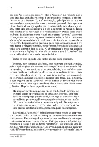 296 Murray N. Rothbard
em uma “coerção ainda maior”. Mas a “coerção”, na verdade, não é
uma grandeza cumulativa; como é que podemos comparar quantita-
tivamente os diferentes “graus” de coerção, principalmente quando
eles envolvem comparações entre diferentes pessoas? Será que não
há nenhuma diferença qualitativa fundamental, uma diferença de
tipo, entre uma esposa irritante e o uso do aparato da violência física
para condenar ou restringir este aborrecimento? Parece claro que o
problema fundamental é que Hayek usa o termo “coerção” como um
termo portmanteau para englobar não só a violência física como tam-
bém as ações voluntárias, não violentas e não invasivas, como o abor-
recimento. Logicamente, a questão é que a esposa ou o marido é livre
para deixar o parceiro ofensivo, e que permanecer junto é uma escolha
voluntária de parte dele ou dela. O aborrecimento pode ser estética
ou moralmente deplorável, mas ele certamente não é “coercivo” em
um sentido similar ao uso da violência física.
Tratar os dois tipos de ação juntos apenas causa confusão.
Todavia, não somente confusão, mas também autocontradição,
pois Hayek engloba no conceito de “coerção” não só a violência físi-
ca invasiva, i.e., uma ação ou troca compulsória, mas também certas
formas pacíficas e voluntárias de recusa de se realizar trocas. Com
certeza, a liberdade de se realizar uma troca implica necessariamente
na liberdade equivalente de não se realizar uma troca. Não obstante,
Hayek cognomina de “coercivas” certas formas de recusa pacífica de
se realizar uma troca, aglutinando-as, deste modo, com trocas com-
pulsórias. Hayek afirma especificamente que
Há, inegavelmente, ocasiões em que as condições do mercado de
trabalho criam oportunidades de verdadeira coerção. Em perí-
odos de desemprego generalizado, a ameaça de demissão pode
ser utilizada para compelir o empregado a desempenhar tarefas
diferentes das estipuladas no contrato original. Numa peque-
na cidade mineira, o gerente da mina pode exercer por capricho
uma pressão arbitrária sobre alguém com quem não simpatize.5
Entretanto, a “demissão” é simplesmente uma recusa do emprega-
dor dono do capital de realizar quaisquer trocas adicionais com uma ou
mais pessoas. Um empregador pode se recusar a realizar tais trocas por
muitas razões e não existe nenhum critério que não seja subjetivo que
possibilite a Hayek o uso do termo “arbitrário”. Por que seria uma ra-
zão mais “arbitrária” que a outra? Se Hayek quis insinuar que qualquer
razão diferente da maximização o lucro monetário é “arbitrária”, então
5
 Ibid., pp. 149–50.  
 