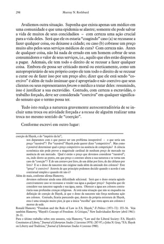298 Murray N. Rothbard
Avaliemos outra situação. Suponha que exista apenas um médico em
uma comunidade e que uma epidemia se alastre; somente ele pode salvar
a vida de muitos de seus concidadãos – com certeza uma ação crucial
para a vida deles. Será que ele os estaria “coagindo” caso (a) se recusasse a
fazer qualquer coisa, ou deixasse a cidade; ou caso (b) cobrasse um preço
muito alto pelos seus serviços médicos de cura? Com certeza não. Antes
de qualquer coisa, não há nada de errado em um homem cobrar de seus
consumidores o valor de seus serviços, i.e., aquilo que eles estão dispostos
a pagar. Ademais, ele tem todo o direito de se recusar a fazer qualquer
coisa. Embora ele possa ser criticado moral ou esteticamente, como um
autoproprietário de seu próprio corpo ele tem todo o direito de se recusar
a curar ou de fazer isso por um preço alto; dizer que ele está sendo “co-
ercivo” é além de tudo insinuar que é apropriado e não coercivo que seus
clientes ou seus representantes forcem o médico a tratar deles: resumindo,
isso é justificar a sua escravidão. Contudo, com certeza a escravidão, o
trabalho forçado, deve ser considerada “coerciva” em qualquer significa-
do sensato que o termo possa ter.
Tudo isto realça a natureza gravemente autocontraditória de se in-
cluir uma troca ou atividade forçada e a recusa de alguém realizar uma
troca no mesmo sentido de “coerção”.
Conforme escrevi em outro lugar:
coerção de Hayek, e do “império da lei”,
nos deparamos com o que parece ser um problema insuperável – o que seria um
preço “razoável”? Por “razoável” Hayek pode querer dizer “competitivo”. Mas como
é possível determinar qual o preço competitivo na ausência de competição? A ciência
econômica não pode prever a magnitude cardinal de nenhum preço de mercado na
ausência de um mercado. Qual é então o preço que devemos considerar “razoável”,
ou, indo direto ao ponto, em que preço o contrato altera a sua natureza e se torna um
caso de “coerção”? É de um centavo por litro, de um dólar por litro, de dez dólares por
litro? E se o dono da nascente não exigisse nada além da amizade dos colonos? Este
“preço” é coercivo? Através de que princípio podemos decidir quando o acordo é um
contratual simples e quando ele não é?
Além do mais, conforme afirma Hamowy,
devemos enfrentar ainda uma dificuldade adicional. Será que o dono estaria agindo
coercivamente caso se recusasse a vender sua água a qualquer preço? Suponha que ele
considere sua nascente sagrada e sua água, santa. Oferecer a água aos colonos contra-
riaria suas profundas crenças religiosas. Aí está uma situação que não se enquadra na
definição de coerção de Hayek, já que o dono da nascente não força nenhuma ação
aos colonos. Contudo, ficaria parecendo que, dentro da própria estrutura de Hayek,
esta é uma situação muito pior, já que a única “escolha” que resta agora aos colonos é
morrer de sede.
Ronald Hamowy “Freedom and the Rule of Law in F.A. Hayek,” Il Politico (1971–72): 355–56. Veja
também Hamowy, “Hayek’s Concept of Freedom: A Critique,” New Individualist Review (abril 1961):
28–31.
Para o último trabalho sobre este assunto, veja Hamowy, “Law and the Liberal Society: F.A. Hayek’s
Constitution of Liberty,” Journal of Libertarian Studies 2 (inverno 1978): 287-97; e John N. Gray, “F.A. Hayek
on Liberty and Tradition,” Journal of Libertarian Studies 4 (outono 1980).
 