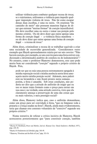 300 Murray N. Rothbard
utilizar violência para combater qualquer recusa de troca;
se o rejeitarmos, utilizamos a violência para impedir qual-
quer imposição violenta de troca. Não há como escapar
dessas duas escolhas, é uma ou outra. Os estatistas “do
caminho do meio” não possuem maneiras lógicas de di-
zer que existem “muitas formas” de coerção injustificável.
Ele deve escolher uma ou outra e tomar sua posição pelo
mesmo critério. Ou ele deve dizer que existe apenas uma
forma de coerção ilegal – a violência física manifesta –
ou ele deve dizer que existe apenas uma forma de coerção
ilegal – a recusa de troca.8
Além disso, criminalizar a recusa de se trabalhar equivale a criar
uma sociedade de escravidão generalizada. Consideremos outro
exemplo que Hayek apressadamente rejeita por ser não coercivo: “Não
haverá coerção, por exemplo, se um convite para uma festa estiver con-
dicionado a determinados padrões de conduta ou de indumentária”.9
No entanto, como o professor Hamowy demonstrou, este caso pode
muito bem ser considerado “coerção” segundo o próprio critério de
Hayek. Pois,
pode ser que eu seja uma pessoa extremamente apegada à
minha reputação social e minha ausência nesta festa ame-
açaria muito minha posição social. Ademais, meu paletó
está na lavanderia e não ficará pronto nesta semana . . .
porém, a festa é amanhã. Sob estas condições, não po-
deria ser dito que a atitude do anfitrião de exigir que eu
use os meus trajes formais como o preço para entrar em
sua casa é, na verdade, uma atitude coerciva, visto que ela
claramente ameaça a preservação de uma das coisas que
eu mais valorizo, o meu prestígio social?
Além disso, Hamowy indica que, caso o anfitrião demandasse,
como um preço para ser convidado à festa, “que eu limpasse toda a
prataria e a louça usadas na festa”, Hayek, ainda mais evidentemente,
teria que chamar este contrato voluntário de “coercivo” segundo seu
próprio critério.10
Numa tentativa de refutar a crítica incisiva de Hamowy, Hayek
acrescentou posteriormente que “para constituir coerção, também
8
 Murray N. Rothbard, Power and Market, 2nd ed. (Kansas City: Sheed Andrews e McMeel, 1977),
págs. 228–30.
9
 Hayek, Os Fundamentos da Liberdade, págs. 148–49.
10
 Hamowy, “Freedom and the Rule of Law,” págs. 353–54.
 