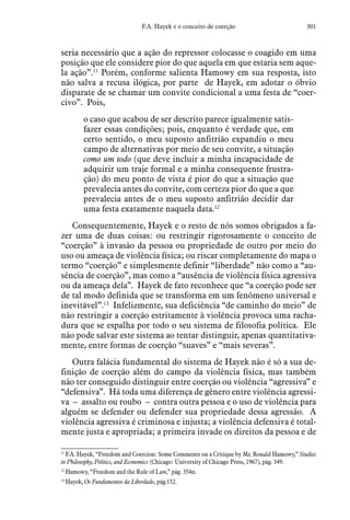 301F.A. Hayek e o conceito de coerção
seria necessário que a ação do repressor colocasse o coagido em uma
posição que ele considere pior do que aquela em que estaria sem aque-
la ação”.11
Porém, conforme salienta Hamowy em sua resposta, isto
não salva a recusa ilógica, por parte de Hayek, em adotar o óbvio
disparate de se chamar um convite condicional a uma festa de “coer-
civo”. Pois,
o caso que acabou de ser descrito parece igualmente satis-
fazer essas condições; pois, enquanto é verdade que, em
certo sentido, o meu suposto anfitrião expandiu o meu
campo de alternativas por meio de seu convite, a situação
como um todo (que deve incluir a minha incapacidade de
adquirir um traje formal e a minha consequente frustra-
ção) do meu ponto de vista é pior do que a situação que
prevalecia antes do convite, com certeza pior do que a que
prevalecia antes de o meu suposto anfitrião decidir dar
uma festa exatamente naquela data.12
Consequentemente, Hayek e o resto de nós somos obrigados a fa-
zer uma de duas coisas: ou restringir rigorosamente o conceito de
“coerção” à invasão da pessoa ou propriedade de outro por meio do
uso ou ameaça de violência física; ou riscar completamente do mapa o
termo “coerção” e simplesmente definir “liberdade” não como a “au-
sência de coerção”, mas como a “ausência de violência física agressiva
ou da ameaça dela”. Hayek de fato reconhece que “a coerção pode ser
de tal modo definida que se transforma em um fenômeno universal e
inevitável”.13
Infelizmente, sua deficiência “de caminho do meio” de
não restringir a coerção estritamente à violência provoca uma racha-
dura que se espalha por todo o seu sistema de filosofia política. Ele
não pode salvar este sistema ao tentar distinguir, apenas quantitativa-
mente, entre formas de coerção “suaves” e “mais severas”.
Outra falácia fundamental do sistema de Hayek não é só a sua de-
finição de coerção além do campo da violência física, mas também
não ter conseguido distinguir entre coerção ou violência “agressiva” e
“defensiva”. Há toda uma diferença de gênero entre violência agressi-
va – assalto ou roubo – contra outra pessoa e o uso de violência para
alguém se defender ou defender sua propriedade dessa agressão. A
violência agressiva é criminosa e injusta; a violência defensiva é total-
mente justa e apropriada; a primeira invade os direitos da pessoa e de
11
 F.A. Hayek, “Freedom and Coercion: Some Comments on a Critique by Mr. Ronald Hamowy,” Studies
in Philosophy, Politics, and Economics (Chicago: University of Chicago Press, 1967), pág. 349.  
12
 Hamowy, “Freedom and the Rule of Law,” pág. 354n.
13
 Hayek, Os Fundamentos da Liberdade, pág.152.
 