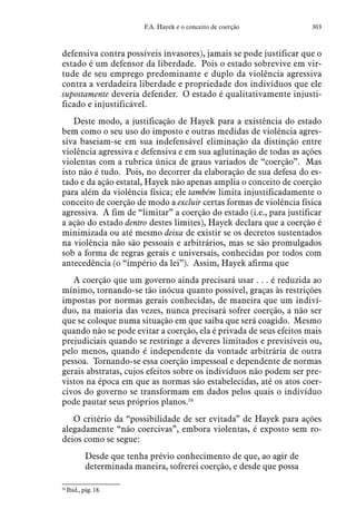 303F.A. Hayek e o conceito de coerção
defensiva contra possíveis invasores), jamais se pode justificar que o
estado é um defensor da liberdade. Pois o estado sobrevive em vir-
tude de seu emprego predominante e duplo da violência agressiva
contra a verdadeira liberdade e propriedade dos indivíduos que ele
supostamente deveria defender. O estado é qualitativamente injusti-
ficado e injustificável.
Deste modo, a justificação de Hayek para a existência do estado
bem como o seu uso do imposto e outras medidas de violência agres-
siva baseiam-se em sua indefensável eliminação da distinção entre
violência agressiva e defensiva e em sua aglutinação de todas as ações
violentas com a rubrica única de graus variados de “coerção”. Mas
isto não é tudo. Pois, no decorrer da elaboração de sua defesa do es-
tado e da ação estatal, Hayek não apenas amplia o conceito de coerção
para além da violência física; ele também limita injustificadamente o
conceito de coerção de modo a excluir certas formas de violência física
agressiva. A fim de “limitar” a coerção do estado (i.e., para justificar
a ação do estado dentro destes limites), Hayek declara que a coerção é
minimizada ou até mesmo deixa de existir se os decretos sustentados
na violência não são pessoais e arbitrários, mas se são promulgados
sob a forma de regras gerais e universais, conhecidas por todos com
antecedência (o “império da lei”). Assim, Hayek afirma que
A coerção que um governo ainda precisará usar . . . é reduzida ao
mínimo, tornando-se tão inócua quanto possível, graças às restrições
impostas por normas gerais conhecidas, de maneira que um indiví-
duo, na maioria das vezes, nunca precisará sofrer coerção, a não ser
que se coloque numa situação em que saiba que será coagido. Mesmo
quando não se pode evitar a coerção, ela é privada de seus efeitos mais
prejudiciais quando se restringe a deveres limitados e previsíveis ou,
pelo menos, quando é independente da vontade arbitrária de outra
pessoa. Tornando-se essa coerção impessoal e dependente de normas
gerais abstratas, cujos efeitos sobre os indivíduos não podem ser pre-
vistos na época em que as normas são estabelecidas, até os atos coer-
civos do governo se transformam em dados pelos quais o indivíduo
pode pautar seus próprios planos.16
O critério da “possibilidade de ser evitada” de Hayek para ações
alegadamente “não coercivas”, embora violentas, é exposto sem ro-
deios como se segue:
Desde que tenha prévio conhecimento de que, ao agir de
determinada maneira, sofrerei coerção, e desde que possa
16
 Ibid., pág. 18.
 