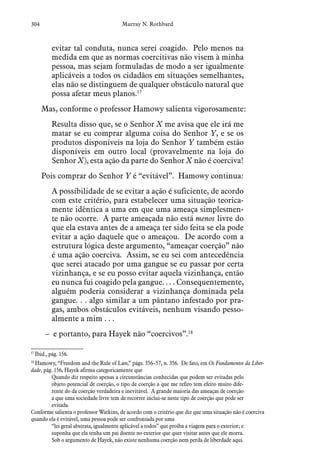 304 Murray N. Rothbard
evitar tal conduta, nunca serei coagido. Pelo menos na
medida em que as normas coercitivas não visem à minha
pessoa, mas sejam formuladas de modo a ser igualmente
aplicáveis a todos os cidadãos em situações semelhantes,
elas não se distinguem de qualquer obstáculo natural que
possa afetar meus planos.17
Mas, conforme o professor Hamowy salienta vigorosamente:
Resulta disso que, se o Senhor X me avisa que ele irá me
matar se eu comprar alguma coisa do Senhor Y, e se os
produtos disponíveis na loja do Senhor Y também estão
disponíveis em outro local (provavelmente na loja do
Senhor X), esta ação da parte do Senhor X não é coerciva!
Pois comprar do Senhor Y é “evitável”. Hamowy continua:
A possibilidade de se evitar a ação é suficiente, de acordo
com este critério, para estabelecer uma situação teorica-
mente idêntica a uma em que uma ameaça simplesmen-
te não ocorre. A parte ameaçada não está menos livre do
que ela estava antes de a ameaça ter sido feita se ela pode
evitar a ação daquele que o ameaçou. De acordo com a
estrutura lógica deste argumento, “ameaçar coerção” não
é uma ação coerciva. Assim, se eu sei com antecedência
que serei atacado por uma gangue se eu passar por certa
vizinhança, e se eu posso evitar aquela vizinhança, então
eu nunca fui coagido pela gangue. . . . Consequentemente,
alguém poderia considerar a vizinhança dominada pela
gangue. . . algo similar a um pântano infestado por pra-
gas, ambos obstáculos evitáveis, nenhum visando pesso-
almente a mim . . .
– e portanto, para Hayek não “coercivos”.18
17
 Ibid., pág. 156.
18
 Hamowy, “Freedom and the Rule of Law,” págs. 356–57, n. 356. De fato, em Os Fundamentos da Liber-
dade, pág. 156, Hayek afirma categoricamente que
Quando diz respeito apenas a circunstâncias conhecidas que podem ser evitadas pelo
objeto potencial de coerção, o tipo de coerção a que me refiro tem efeito muito dife-
rente do da coerção verdadeira e inevitável. A grande maioria das ameaças de coerção
a que uma sociedade livre tem de recorrer inclui-se neste tipo de coerção que pode ser
evitada.
Conforme salienta o professor Watkins, de acordo com o critério que diz que uma situação não é coerciva
quando ela é evitável, uma pessoa pode ser confrontada por uma
“lei geral abstrata, igualmente aplicável a todos” que proíba a viagem para o exterior; e
suponha que ela tenha um pai doente no exterior que quer visitar antes que ele morra.
Sob o argumento de Hayek, não existe nenhuma coerção nem perda de liberdade aqui.
 