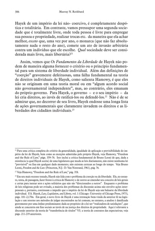 306 Murray N. Rothbard
Hayek de um império da lei não- coercivo, é completamente despó-
tica e totalitária. Em contraste, vamos pressupor uma segunda socie-
dade que é totalmente livre, onde toda pessoa é livre para empregar
sua pessoa e propriedade, realizar trocas etc. da maneira que ela achar
melhor, exceto que, uma vez por ano, o monarca (que não faz absolu-
tamente nada o resto do ano), comete um ato de invasão arbitrária
contra um indivíduo que ele escolhe. Qual sociedade deve ser consi-
derada mais livre, mais libertária?21
Assim, vemos que Os Fundamentos da Liberdade de Hayek não po-
dem de maneira alguma fornecer o critério ou o princípio fundamen-
tal para um sistema de liberdade individual. Além das definições de
“coerção” gravemente defeituosas, uma falha fundamental na teoria
de direitos individuais de Hayek, como salienta Hamowy, é que eles
não se originam em uma teoria moral ou em “algum acordo social
não governamental independente”, mas, ao contrário, eles emanam
do próprio governo. Para Hayek, o governo – e o seu império – da
lei cria direitos, ao invés de ratificá-los ou defendê-los.22
Não é de se
admirar que, no decorrer de seu livro, Hayek endosse uma longa lista
de ações governamentais que claramente invadem os direitos e as li-
berdades dos cidadãos individuais.23
21
 Para uma crítica completa do critério da generalidade, igualdade de aplicação e previsibilidade do im-
pério da lei de Hayek, bem como as exceções admitidas pelo próprio Hayek, veja Hamowy, “Freedom
and the Rule of Law,” págs. 359–76. Isto inclui a crítica fundamental de Bruno Leoni de que, dada a
existência (a qual Hayek aceita) de uma legislatura que muda as leis diariamente, não existe nenhuma lei
“previsível” ou fixa em qualquer dado momento; não existem certezas ao longo do tempo. Veja Bruno
Leoni, Freedom and the Law (Princeton, N.J.: D. Van Nostrand, 1961), pág. 76.
22
 Veja Hamowy, “Freedom and the Rule of Law,” pág. 358.
23
 Em seu mais recente tratado, Hayek não lida com o problema da coerção ou da liberdade. Ele, no entan-
to, tenta, de passagem, fazer frente à crítica de Hamowy e de outros ao emendar seu conceito de leis gerais
e certas para isentar atos e ações solitários que não são “direcionados a outros”. Enquanto o problema
de leis religiosas pode ser evitado, a maioria dos problemas da discussão acima não envolve ações inter-
pessoais e, portanto, continuam a impedir que o império da lei de Hayek seja um baluarte da liberdade
individual. F.A. Hayek, Law, Legislation, and Liberty, vol. 1 (Chicago: University of Chicago Press, 1973),
págs. 101–2,170n. Em geral, o novo livro de Hayek é uma retratação bem-vinda da anterior fé na legis-
lação e um retorno aos métodos de julgar encontrados na lei comum; no entanto, a analise é danificada
gravemente por uma ênfase predominante dada ao propósito de a lei ser “realizadora de satisfações”, que
ainda se concentra em fins sociais ao invés de na justiça dos direitos de propriedade. Aqui é relevante a
discussão anterior da teoria de “transferência de títulos” VS. a teoria de contratos das expectativas; veja
págs. 211-219 anteriores.
 