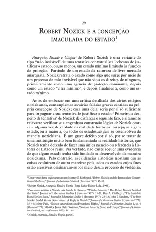 29
Robert Nozick e a concepção
imaculada do estado1
Anarquia, Estado e Utopia2
de Robert Nozick é uma variante do
tipo “mão invisível” de uma tentativa contratualista lockeana de jus-
tificar o estado, ou, ao menos, um estado mínimo limitado às funções
de proteção. Partindo de um estado da natureza de livre-mercado
anarquista, Nozick retrata o estado como algo que surge por meio de
um processo de mão invisível que não viola os direitos de ninguém,
primeiramente como uma agência de proteção dominante, depois
como um estado “ultra mínimo”, e depois, finalmente, como um es-
tado mínimo.
Antes de embarcar em uma crítica detalhada dos vários estágios
nozickianos, contemplemos as várias falácias graves contidas na pró-
pria concepção de Nozick; cada uma delas seria por si só suficiente
para impugnar a sua tentativa de justificar o estado.3
Primeiro, a des-
peito da tentativa4
de Nozick de disfarçar o seguinte fato, é altamente
relevante verificar se a engenhosa construção lógica de Nozick ocor-
reu alguma vez de verdade na realidade histórica: ou seja, se algum
estado, ou a maioria, ou todos os estados, de fato se desenvolveu da
maneira nozickiana. É um grave defeito por si só, por se tratar de
uma instituição muito bem fundamentada na realidade histórica, que
Nozick tenha deixado de fazer uma única menção ou referência à his-
tória de Estados reais. Na verdade, não existe sequer uma evidência
de que algum estado tenha sido fundado ou desenvolvido da maneira
nozickiana. Pelo contrário, as evidências históricas mostram que as
coisas evoluíram de outra maneira: pois todos os estados cujos fatos
estão acessíveis originaram-se por meio de um processo de violência,
1
 Uma versão desta seção apareceu em Murray N. Rothbard, “Robert Nozick and the Immaculate Concep-
tion of the State,” Journal of Libertarian Studies 1 (Inverno 1977): 45–57.
2
 Robert Nozick, Anarquia, Estado e Utopia (Jorge Zahar Editor Ltda., 1991).
3
 Para outras críticas a Nozick, veja Randy E. Barnett, “Whither Anarchy? Has Robert Nozick Justified
the State?” Journal of Libertarian Studies 1 (Inverno 1977): 15–21; Roy A. Childs, Jr., “The Invisible
Hand Strikes Back,” Journal of Libertarian Studies 1 (Inverno 1977): 23–33; John T. Sanders, “The Free
Market Model Versus Government: A Reply to Nozick,” Journal of Libertarian Studies 1 (Inverno 1977):
35–44; Jeffrey Paul, “Nozick, Anarchism and Procedural Rights,” Journal of Libertarian Studies 1, no. 4
(Outono 1977): 337-40; e James Dale Davidson, “Note on Anarchy, State, and Utopia,” Journal of Libertar-
ian Studies 1, no. 4 (Outono 1977): 341–48.
4
 Nozick, Anarquia, Estado e Utopia, parte I.
 