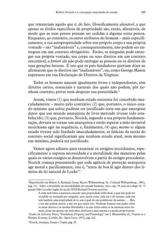 309Robert Nozick e a concepção imaculada do estado
que renunciam àquilo que é, de fato, filosoficamente alienável, e que
apenas os títulos específicos de propriedade são, então, alienáveis, de
modo que as suas posses possam ser cedidas a alguma outra pessoa.
Enquanto, ao contrário, os outros atributos do homem – mais especifi-
camente, a sua autopropriedade sobre seu próprio corpo e sua própria
vontade – são “inalienáveis” e, consequentemente, não podem ser en-
tregues em um contrato obrigatório. Então, se ninguém pode entre-
gar sua própria vontade, seu corpo ou seus direitos em um contrato
executável, a fortiori ele não pode entregar as pessoas ou os direitos de
suas gerações futuras. É isto que os pais fundadores queriam dizer ao
afirmarem que os direitos são “inalienáveis”, ou, como George Mason
expressou em sua Declaração de Direitos da Virginia:
Todos os homens nascem igualmente livres e independentes, têm
direitos certos, essenciais e naturais dos quais não podem, pôr ne-
nhum contrato, privar nem despojar sua posteridade.6
Assim, vimos (1) que nenhum estado existente foi concebido ima-
culadamente – muito pelo contrário; (2) que, portanto, o único esta-
do mínimo que talvez pudesse ser justificado seria um que emergisse
depois que um mundo anarquista de livre-mercado tivesse sido esta-
belecido; (3) que, portanto, Nozick, segundo a sua própria fundamen-
tação, deveria se tornar um anarquista e então esperar a mão invisível
nozickiana agir na sequência, e, finalmente, (4) que, mesmo se algum
estado tivesse sido fundado imaculadamente, as falácias da teoria do
contrato social significariam que nenhum estado atual, nem mesmo
um mínimo, poderia ser justificado.
Vamos agora adiante para examinar os estágios nozickianos, espe-
cificamente a suposta necessidade e a moralidade das maneiras pelas
quais os vários estágios se desenvolvem a partir do estágio precedente.
Nozick começa presumindo que toda agência de proteção anarquista
age moral e pacificamente, isto é, “tenta de boa fé agir dentro dos li-
mites da lei natural de Locke”.7
6
 Reproduzido em Robert A. Rutland, George Mason (Williamsburg, Va.: Colonial Williamsburg , 1961),
pág. 111. Sobre a invalidade da alienabilidade da vontade humana, veja o cáp. 19, nota de rodapé 18. O
grande líder Leveller inglês do século XVII Richard Overton escreveu:
A cada indivíduo, a natureza concede uma propriedade individual, a qual não pode ser
invadida ou usurpada por ninguém: pois, assim como cada um é ele mesmo, cada um
tem também uma propriedade de si, sem a qual ele não poderia ser ele mesmo. . . . Meu
e teu não podem existir, a não ser que exista isto: Nenhum homem tem poder sobre
os meus direitos e as minhas liberdades, e eu não tenho sobre os de nenhum outro ho-
mem; posso ser apenas um indivíduo, desfrutar a mim mesmo e a minha própria posse.
Citado em Sylvester Petro, “Feudalism, Property, and Praxeology,” em S. Blumenfeld, ed., Property in a
Humane Economy (LaSalle, Ill.: Open Court, 1974), pág. 162.
7
 Nozick, Anarquia, Estado e Utopia, pág. 29.
 