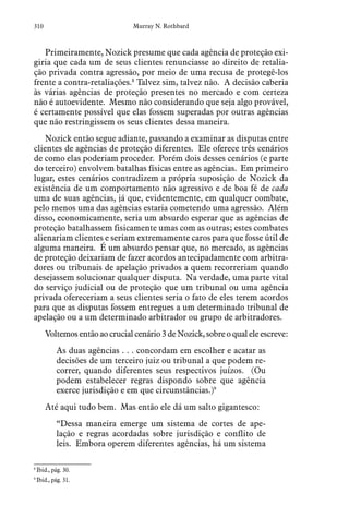 310 Murray N. Rothbard
Primeiramente, Nozick presume que cada agência de proteção exi-
giria que cada um de seus clientes renunciasse ao direito de retalia-
ção privada contra agressão, por meio de uma recusa de protegê-los
frente a contra-retaliações.8
Talvez sim, talvez não. A decisão caberia
às várias agências de proteção presentes no mercado e com certeza
não é autoevidente. Mesmo não considerando que seja algo provável,
é certamente possível que elas fossem superadas por outras agências
que não restringissem os seus clientes dessa maneira.
Nozick então segue adiante, passando a examinar as disputas entre
clientes de agências de proteção diferentes. Ele oferece três cenários
de como elas poderiam proceder. Porém dois desses cenários (e parte
do terceiro) envolvem batalhas físicas entre as agências. Em primeiro
lugar, estes cenários contradizem a própria suposição de Nozick da
existência de um comportamento não agressivo e de boa fé de cada
uma de suas agências, já que, evidentemente, em qualquer combate,
pelo menos uma das agências estaria cometendo uma agressão. Além
disso, economicamente, seria um absurdo esperar que as agências de
proteção batalhassem fisicamente umas com as outras; estes combates
alienariam clientes e seriam extremamente caros para que fosse útil de
alguma maneira. É um absurdo pensar que, no mercado, as agências
de proteção deixariam de fazer acordos antecipadamente com arbitra-
dores ou tribunais de apelação privados a quem recorreriam quando
desejassem solucionar qualquer disputa. Na verdade, uma parte vital
do serviço judicial ou de proteção que um tribunal ou uma agência
privada ofereceriam a seus clientes seria o fato de eles terem acordos
para que as disputas fossem entregues a um determinado tribunal de
apelação ou a um determinado arbitrador ou grupo de arbitradores.
Voltemosentãoaocrucialcenário3deNozick,sobreoqualeleescreve:
As duas agências . . . concordam em escolher e acatar as
decisões de um terceiro juiz ou tribunal a que podem re-
correr, quando diferentes seus respectivos juízos. (Ou
podem estabelecer regras dispondo sobre que agência
exerce jurisdição e em que circunstâncias.)9
Até aqui tudo bem. Mas então ele dá um salto gigantesco:
“Dessa maneira emerge um sistema de cortes de ape-
lação e regras acordadas sobre jurisdição e conflito de
leis. Embora operem diferentes agências, há um sistema
8
 Ibid., pág. 30.
9
 Ibid., pág. 31.
 