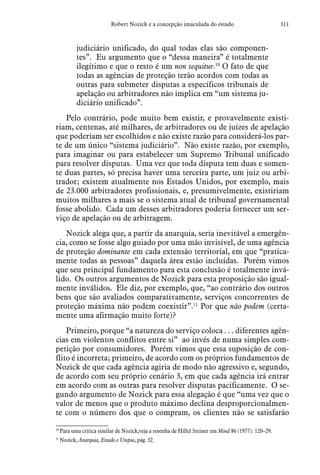311Robert Nozick e a concepção imaculada do estado
judiciário unificado, do qual todas elas são componen-
tes”. Eu argumento que o “dessa maneira” é totalmente
ilegítimo e que o resto é um non sequitur.10
O fato de que
todas as agências de proteção terão acordos com todas as
outras para submeter disputas a específicos tribunais de
apelação ou arbitradores não implica em “um sistema ju-
diciário unificado”.
Pelo contrário, pode muito bem existir, e provavelmente existi-
riam, centenas, até milhares, de arbitradores ou de juízes de apelação
que poderiam ser escolhidos e não existe razão para considerá-los par-
te de um único “sistema judiciário”. Não existe razão, por exemplo,
para imaginar ou para estabelecer um Supremo Tribunal unificado
para resolver disputas. Uma vez que toda disputa tem duas e somen-
te duas partes, só precisa haver uma terceira parte, um juiz ou arbi-
trador; existem atualmente nos Estados Unidos, por exemplo, mais
de 23.000 arbitradores profissionais, e, presumivelmente, existiriam
muitos milhares a mais se o sistema atual de tribunal governamental
fosse abolido. Cada um desses arbitradores poderia fornecer um ser-
viço de apelação ou de arbitragem.
Nozick alega que, a partir da anarquia, seria inevitável a emergên-
cia, como se fosse algo guiado por uma mão invisível, de uma agência
de proteção dominante em cada extensão territorial, em que “pratica-
mente todas as pessoas” daquela área estão incluídas. Porém vimos
que seu principal fundamento para esta conclusão é totalmente invá-
lido. Os outros argumentos de Nozick para esta proposição são igual-
mente inválidos. Ele diz, por exemplo, que, “ao contrário dos outros
bens que são avaliados comparativamente, serviços concorrentes de
proteção máxima não podem coexistir”.11
Por que não podem (certa-
mente uma afirmação muito forte)?
Primeiro, porque “a natureza do serviço coloca . . . diferentes agên-
cias em violentos conflitos entre si”  ao invés de numa simples com-
petição por consumidores. Porém vimos que essa suposição de con-
flito é incorreta; primeiro, de acordo com os próprios fundamentos de
Nozick de que cada agência agiria de modo não agressivo e, segundo,
de acordo com seu próprio cenário 3, em que cada agência irá entrar
em acordo com as outras para resolver disputas pacificamente. O se-
gundo argumento de Nozick para essa alegação é que “uma vez que o
valor de menos que o produto máximo declina desproporcionalmen-
te com o número dos que o compram, os clientes não se satisfarão
10
 Para uma crítica similar de Nozick,veja a resenha de Hillel Steiner em Mind 86 (1977): 120–29.
11
 Nozick, Anarquia, Estado e Utopia, pág. 32.  
 