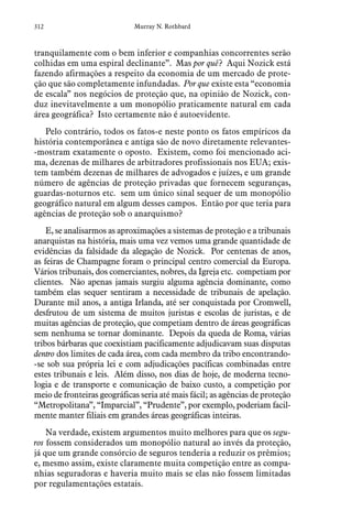 312 Murray N. Rothbard
tranquilamente com o bem inferior e companhias concorrentes serão
colhidas em uma espiral declinante”. Mas por quê? Aqui Nozick está
fazendo afirmações a respeito da economia de um mercado de prote-
ção que são completamente infundadas. Por que existe esta “economia
de escala” nos negócios de proteção que, na opinião de Nozick, con-
duz inevitavelmente a um monopólio praticamente natural em cada
área geográfica? Isto certamente não é autoevidente.
Pelo contrário, todos os fatos-e neste ponto os fatos empíricos da
história contemporânea e antiga são de novo diretamente relevantes-
-mostram exatamente o oposto. Existem, como foi mencionado aci-
ma, dezenas de milhares de arbitradores profissionais nos EUA; exis-
tem também dezenas de milhares de advogados e juízes, e um grande
número de agências de proteção privadas que fornecem seguranças,
guardas-noturnos etc. sem um único sinal sequer de um monopólio
geográfico natural em algum desses campos. Então por que teria para
agências de proteção sob o anarquismo?
E, se analisarmos as aproximações a sistemas de proteção e a tribunais
anarquistas na história, mais uma vez vemos uma grande quantidade de
evidências da falsidade da alegação de Nozick. Por centenas de anos,
as feiras de Champagne foram o principal centro comercial da Europa.
Vários tribunais, dos comerciantes, nobres, da Igreja etc. competiam por
clientes. Não apenas jamais surgiu alguma agência dominante, como
também elas sequer sentiram a necessidade de tribunais de apelação.
Durante mil anos, a antiga Irlanda, até ser conquistada por Cromwell,
desfrutou de um sistema de muitos juristas e escolas de juristas, e de
muitas agências de proteção, que competiam dentro de áreas geográficas
sem nenhuma se tornar dominante. Depois da queda de Roma, várias
tribos bárbaras que coexistiam pacificamente adjudicavam suas disputas
dentro dos limites de cada área, com cada membro da tribo encontrando-
-se sob sua própria lei e com adjudicações pacíficas combinadas entre
estes tribunais e leis. Além disso, nos dias de hoje, de moderna tecno-
logia e de transporte e comunicação de baixo custo, a competição por
meio de fronteiras geográficas seria até mais fácil; as agências de proteção
“Metropolitana”, “Imparcial”, “Prudente”, por exemplo, poderiam facil-
mente manter filiais em grandes áreas geográficas inteiras.
Na verdade, existem argumentos muito melhores para que os segu-
ros fossem considerados um monopólio natural ao invés da proteção,
já que um grande consórcio de seguros tenderia a reduzir os prêmios;
e, mesmo assim, existe claramente muita competição entre as compa-
nhias seguradoras e haveria muito mais se elas não fossem limitadas
por regulamentações estatais.
 
