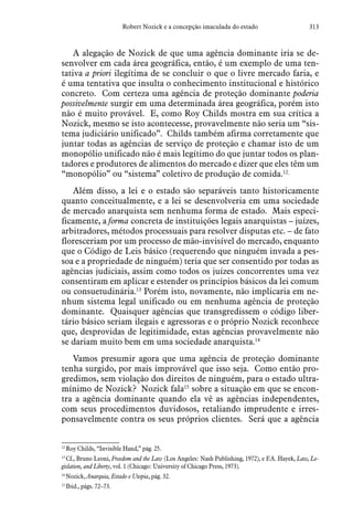 313Robert Nozick e a concepção imaculada do estado
A alegação de Nozick de que uma agência dominante iria se de-
senvolver em cada área geográfica, então, é um exemplo de uma ten-
tativa a priori ilegítima de se concluir o que o livre mercado faria, e
é uma tentativa que insulta o conhecimento institucional e histórico
concreto. Com certeza uma agência de proteção dominante poderia
possivelmente surgir em uma determinada área geográfica, porém isto
não é muito provável. E, como Roy Childs mostra em sua crítica a
Nozick, mesmo se isto acontecesse, provavelmente não seria um “sis-
tema judiciário unificado”. Childs também afirma corretamente que
juntar todas as agências de serviço de proteção e chamar isto de um
monopólio unificado não é mais legítimo do que juntar todos os plan-
tadores e produtores de alimentos do mercado e dizer que eles têm um
“monopólio” ou “sistema” coletivo de produção de comida.12
Além disso, a lei e o estado são separáveis tanto historicamente
quanto conceitualmente, e a lei se desenvolveria em uma sociedade
de mercado anarquista sem nenhuma forma de estado. Mais especi-
ficamente, a forma concreta de instituições legais anarquistas – juízes,
arbitradores, métodos processuais para resolver disputas etc. – de fato
floresceriam por um processo de mão-invisível do mercado, enquanto
que o Código de Leis básico (requerendo que ninguém invada a pes-
soa e a propriedade de ninguém) teria que ser consentido por todas as
agências judiciais, assim como todos os juízes concorrentes uma vez
consentiram em aplicar e estender os princípios básicos da lei comum
ou consuetudinária.13
Porém isto, novamente, não implicaria em ne-
nhum sistema legal unificado ou em nenhuma agência de proteção
dominante. Quaisquer agências que transgredissem o código liber-
tário básico seriam ilegais e agressoras e o próprio Nozick reconhece
que, desprovidas de legitimidade, estas agências provavelmente não
se dariam muito bem em uma sociedade anarquista.14
Vamos presumir agora que uma agência de proteção dominante
tenha surgido, por mais improvável que isso seja. Como então pro-
gredimos, sem violação dos direitos de ninguém, para o estado ultra-
mínimo de Nozick? Nozick fala15
sobre a situação em que se encon-
tra a agência dominante quando ela vê as agências independentes,
com seus procedimentos duvidosos, retaliando imprudente e irres-
ponsavelmente contra os seus próprios clientes. Será que a agência
12
 Roy Childs, “Invisible Hand,” pág. 25.
13
 Cf., Bruno Leoni, Freedom and the Law (Los Angeles: Nash Publishing, 1972), e F.A. Hayek, Law, Le-
gislation, and Liberty, vol. 1 (Chicago: University of Chicago Press, 1973).
14
 Nozick, Anarquia, Estado e Utopia, pág. 32.
15
 Ibid., págs. 72–73.
 