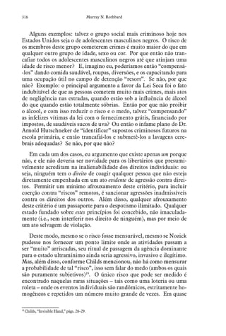 316 Murray N. Rothbard
Alguns exemplos: talvez o grupo social mais criminoso hoje nos
Estados Unidos seja o de adolescentes masculinos negros. O risco de
os membros deste grupo cometerem crimes é muito maior do que em
qualquer outro grupo de idade, sexo ou cor. Por que então não tran-
cafiar todos os adolescentes masculinos negros até que atinjam uma
idade de risco menor? E, imagino eu, poderíamos então “compensá-
-los” dando comida saudável, roupas, diversões, e os capacitando para
uma ocupação útil no campo de detenção “resort”. Se não, por que
não? Exemplo: o principal argumento a favor da Lei Seca foi o fato
indubitável de que as pessoas cometem muito mais crimes, mais atos
de negligência nas estradas, quando estão sob a influência de álcool
do que quando estão totalmente sóbrias. Então por que não proibir
o álcool, e com isso reduzir o risco e o medo, talvez “compensando”
as infelizes vítimas da lei com o fornecimento grátis, financiado por
impostos, de saudáveis sucos de uva? Ou então o infame plano do Dr.
Arnold Hutschneker de “identificar” supostos criminosos futuros na
escola primária, e então trancafiá-los e submetê-los a lavagens cere-
brais adequadas? Se não, por que não?
Em cada um dos casos, eu argumento que existe apenas um porque
não, e ele não deveria ser novidade para os libertários que presumi-
velmente acreditam na inalienabilidade dos direitos individuais: ou
seja, ninguém tem o direito de coagir qualquer pessoa que não esteja
diretamente empenhada em um ato evidente de agressão contra direi-
tos. Permitir um mínimo afrouxamento deste critério, para incluir
coerção contra “riscos” remotos, é sancionar agressões inadmissíveis
contra os direitos dos outros. Além disso, qualquer afrouxamento
deste critério é um passaporte para o despotismo ilimitado. Qualquer
estado fundado sobre estes princípios foi concebido, não imaculada-
mente (i.e., sem interferir nos direito de ninguém), mas por meio de
um ato selvagem de violação.
Deste modo, mesmo se o risco fosse mensurável, mesmo se Nozick
pudesse nos fornecer um ponto limite onde as atividades passam a
ser “muito” arriscadas, seu ritual de passagem da agência dominante
para o estado ultramínimo ainda seria agressivo, invasivo e ilegítimo.
Mas, além disso, conforme Childs mencionou, não há como mensurar
a probabilidade de tal “risco”, isso sem falar do medo (ambos os quais
são puramente subjetivos)19
. O único risco que pode ser medido é
encontrado naquelas raras situações – tais como uma loteria ou uma
roleta – onde os eventos individuais são randômicos, estritamente ho-
mogêneos e repetidos um número muito grande de vezes. Em quase
19
 Childs, “Invisible Hand,” págs. 28–29.  
 